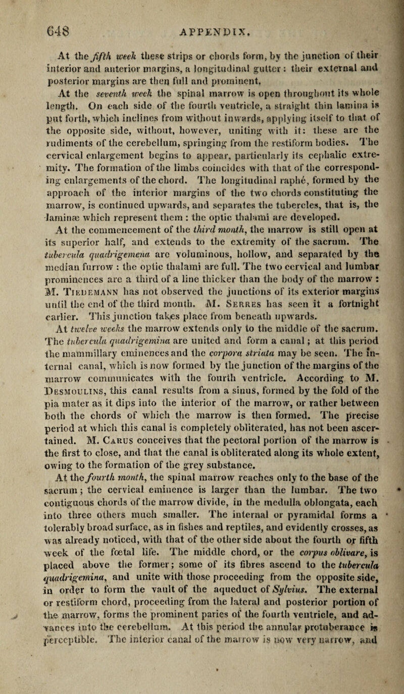 At Üïü jiftfi tveek these strips or chords form, by the junction of their interior and anterior niargins, a longitudinal gutter : their external and posterior margins are theq full and prominent. At the seventh tveek the spinal marrow is open throughout its whole length. On each side of the fourth ventricle, a straight thin lan)ina is put forth, which inclines from without inwards, applying itself to that of the opposite side, without, however, uniting with it: these are the rudiments of the cerebellum, springing from the restiform bodies. I'he cervical enlargement begins to appear, particularly its cejdialic extre¬ mity. The formation of the limbs coincides with that of the correspond¬ ing enlargements of the chord. The longitudinal raphe, formed by the approach of the interior margins of the two chords constituting the marrow, is continued upwards, and separates the tubercles, that is, the laminæ which represent them : the optic tlialami are developed. At the commencement of the third mouthy the marrow is still open at its superior half, and extends to the extremity of the sacrum. The tuhercula quadrigemena are voluminous, hollow, and separated by the median furrow : the optic thalami are full. The two cervical and lumbar prominences arc a third of a line thicker tlian the body of the marrow : M. TiiiUEMANN has not observed the junctions of its exterior margins until the end of the third month. M. Serres has seen it a fortnight earlier. This junction tak^s place from beneath upw ards. At twelve weeks the marrow extends only to the middle of the sacnim. The tuhercula qnadrigemina are united and form a canal ; at this period the mammillary eminences and the corpora striata may be seen. 'l'he in¬ ternal canal, w hich is now formed by the junction of the margins of the marrow communicates with the fourth ventricle. According to M. Pesmoulins, this canal results from a sinus, formed by the fold of the pia mater as it dips into the interior of the marrow, or rather between both the chords of which the marrow is then formed. The precise period at which this canal is completely obliterated, has not been ascer¬ tained. M. Carus conceives that the pectoral portion of the marrow is • the first to close, and that the canal is obliterated along its whole extent, owing to the formation of the grey substance. At the fourth month, the spinal marrow reaches only to the base of the sacrum ; the cervical eminence is larger than the lumbar. The two contiguous chords of the marrow divide, in the medulla oblongata, each into three others much smaller. The internal or pyramidal forms a • tolerably broad surface, as in fishes and reptiles, and evidently crosses, as was already noticed, with that of the other side about the fourth o.r fifth week of the foetal life. The middle chord, or the corpus ohlivare, is placed above the former ; some of its fibres ascend to the tubercula qnadrigemina, and unite with those proceeding from the opposite side, in order to form the vault of the aqueduct of Sylvius. The external or restiform chord, proceeding from the lateral and posterior portion of the marrow, forms the prominent paries of the fourth ventricle, and ad¬ vances into the cerebellum. At this period the annular protuberance is perceptible. The interior canal of the marrow is now’ very narrow, and