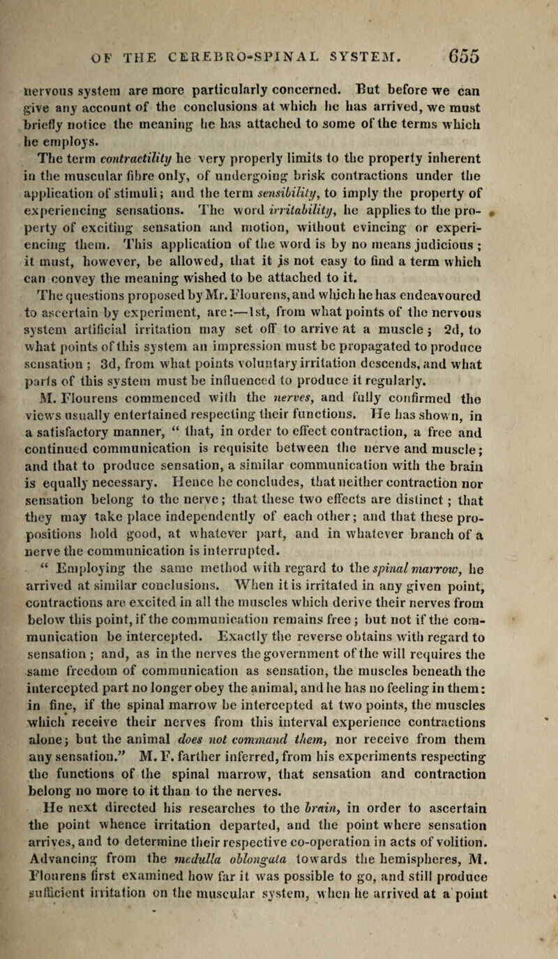 nervous system are more particularly concerned. Hut before we can give any account of the conclusions at which he has arrived, we must briefly notice the meaning he has attached to some of the terms which he employs. The term contractility he very properly limits to the property inherent in the muscular fibre only, of undergoing brisk contractions under the application of stimuli; and the term sensibility^ to imply the property of experiencing sensations. The yiOXiS. irritability^ he applies to the pro- « perty of exciting sensation and motion, without evincing or experi¬ encing them. This application of the word is by no means judicious ; it must, however, be allowed, that it js not easy to find a term which can convey the meaning wished to be attached to it. The cpiestions proposed by Mr.Tlourens, and wlijch he has endeavoured to ascertain by experiment, are:—1st, from what points of the nervous system artilicial irritation may set off to arrive at a muscle j 2d, to what points of this system an impression must be propagated to produce sensation ; 3d, from w'hat points voluntary irritation descends, and what parts of this system must be influenced to produce it regularly. M. Flourens commenced with the nerves, and fully confirmed the views usually entertained respecting their functions. He has shown, in a satisfactory manner, “ that, in order to effect contraction, a free and continued communication is requisite between the nerve and muscle; and that to produce sensation, a similar communication with the brain is equally necessary. Hence he concludes, that neither contraction nor sensation belong to the nerve ; that these two effects are distinct ; that they may take place independently of each other; and that these pro¬ positions hold good, at whatever part, and in whatever branch of a nerve the communication is interrupted. “ Employing the same method with regard to i\\e spinal marrow, he arrived at similar conclusions. When it is irritated in any given point, contractions are excited in all the muscles which derive their nerves from below this point, if the communication remains free ; but not if the com¬ munication be intercepted. Exactly the reverse obtains with regard to sensation ; and, as in the nerves the government of the will requires the same freedom of communication as sensation, the muscles beneath the intercepted part no longer obey the animal, and he has no feeling in them : in fine, if the spinal marrow be intercepted at two points, the muscles which receive their nerves from this interval experience contractions alone; but the animal does not command them^ nor receive from them any sensation.” M. E. farther inferred, from his experiments respecting the functions of the spinal marrow, that sensation and contraction belong no more to it than to the nerves. He next directed his researches to the brain, in order to ascertain the point whence irritation departed, and the point where sensation arrives, and to determine their respective co-operation in acts of volition. Advancing from the medulla oblongata tow ards the hemispheres, M. Flourens first examined how far it was possible to go, and still produce sufficient irritation on the muscular system, w hen he arrived at a'point