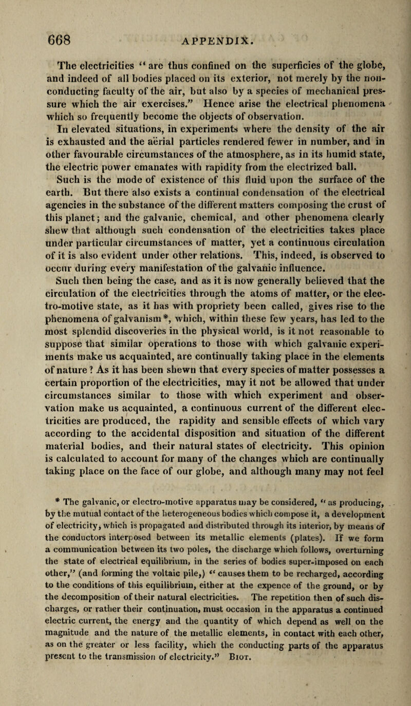 The electricities “ are thus confined on the superficies of the globe, and indeed of all bodies placed on its exterior, not merely by the non¬ conducting faculty of the air, but also by a species of mechanical pres¬ sure which the air exercises.” Hence arise the electrical phenomena which so frequently become the objects of observation. In elevated situations, ih experiments where the density of the air is exhausted and the a'ërial particles rendered fewer in number, and in other favourable circumstances of the atmosphere, as in its humid state, the electric power emanates with rapidity from the electrized ball. Such is the mode of existence of this fluid upon the surface of the earth. But there also exists a continual condensation of the electrical agencies in the substance of the different matters composing the crust of this planet; and the galvanic, chemical, and other phenomena clearly shew that although such condensation of the electricities takes place under particular circumstances of matter, yet a continuous circulation of it is also evident under other relations. This, indeed, is observed to occur during every manifestation of the galvanic influence. Such then being the case, and as it is now generally believed that the circulation of the electricities through the atoms of matter, or the elec¬ tro-motive state, as it has with propriety been called, gives rise to the phenomena of galvanism*, which, within these few years, has led to the most splendid discoveries in the physical world, is it not reasonable to suppose that similar operations to those with which galvanic experi¬ ments make us acquainted, are continually taking place in the elements of nature ? As it has been shewn that every species of matter possesses a certain proportion of the electricities, may it not be allowed that under circumstances similar to those with which experiment and obser¬ vation make us acquainted, a continuous current of the different elec¬ tricities are produced, the rapidity and sensible effects of which vary according to the accidental disposition and situation of the different material bodies, and their natural states of electricity. This opinion is calculated to account for many of the changes which are continually taking place on the face of our globe, and although many may not feci * The galvanic, or electro-motive apparatus may be considered, “ as producing, by the mutual contact of the heterogeneous bodies which compose it, a development of electricity, which is propagated and distributed through its interior, by means of the conductors interposed between its metallic elements (plates). If we form a communication between its two poles, the discharge which follows, overturning the state of electrical equilibrium, in the series of bodies super-imposed on each other,” (and forming the voltaic pile,) “ causes them to be recharged, according to the conditions of this equilibrium, either at the expence of the ground, or by the decomposition of their natural electricities. The repetition then of such dis¬ charges, or rather their continuation, must occasion in the apparatus a continued electric current, the energy and the quantity of which depend as well on the magnitude and the nature of the metallic elements, in contact with each other, as on the greater or less facility, which the conducting parts of the apparatus present to the transmission of electricity.” Biot.