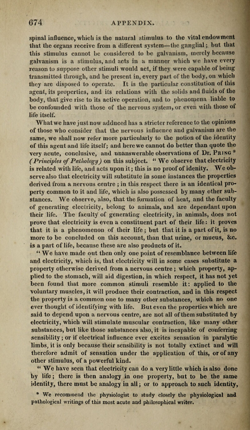 spinal influence, which is the natural stimulus to the vital endowment that the organs receive from a different system—the ganglial ; hut that this stimulus cannot he considered to he galvanism, merely because galvanism is a stimulus, and acts in a manner which we have every reason to suppose other stimuli would act, if they were capable of being transmitted through, and be present in, every part of the body, on which they are disposed to operate. It is the particular constitution of this agent, its properties, and its relations with the solids and fluids of the body, that give rise to its active operation, and to phenomena liable to be confounded with those of the nervous system, or even with those of life itself. What we have just now adduced has a stricter reference to the opinions of those who consider that the nervous influence and galvanism are the same, we shall now refer more particularly to the notion of the identity of this agent and life itself; and here we cannot do better than quote the very acute, conclusive, and unanswerable observations of Dr. Pring * ( Principles of Pathology ) on this subject. “We observe that electricity is related with life, and acts upon it ; this is no proof of idenity. We ob¬ serve also that electricity will substitute in some instances the properties derived from a nervous centre ; in this respect there is an identical pro¬ perty common to it and life, which is also possessed by many other sub¬ stances. We observe, also, that the formation of heat, and the faculty of generating electricity, belong to animals, and are dependant upon their life. The faculty of generating electricity, in animals, does not prove that electricity is even a constituent part of their life ; it proves that it is a phenomenon of their life ; but that it is a part of it, is no more to be concluded on this account, than that urine, or mucus, &c. is a part of life, because these are also products of it. “ We have made out then only one point of resemblance between life and electricity, which is, that electricity will in some cases substitute a property otherwise derived from a nervous centre ; which property, ap¬ plied to the stomach, will aid digestion, in which respect, it has not yet been found that more common stimuli resemble it: applied to the voluntary muscles, it will produce their contraction, and in this respect the property is a common one to many other substances, which no one ever thought of identifying with life. But even the properties which are said to depend upon a nervous centre, are not all of them substituted by electricity, which will stimulate muscular contraction, like many other substances, but like those substances also, it is incapable of conferring sensibility ; or if electrical influence ever excites sensation in paralytic limbs, it is only because their sensibility is not totally extinct and will therefore admit of sensation under the application of this, or of any other stimulus, of a powerful kind. We have seen that electricity can do a very little which is also done by life ; there is then analogy in one property, but to be the same identity, there must be analogy in all ; or to approach to such identity, * We recommend the physiologist to study closely the physiological and pathological writings of this most acute and philosophical wiiter.