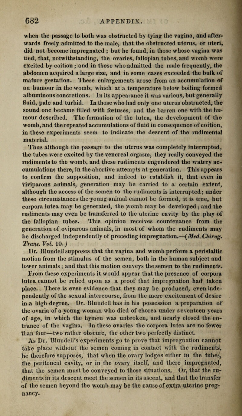 when the passage to both was obstructed by tying the vagina, and after¬ wards freely admitted to the male, that the obstructed uterus, or uteri, did not become impregnated ; but he found, in those whose vagina was tied, that, notwitlistanding, the ovaries, fallopian tubes, and womb were excited by coition ; and in those who admitted the male frequently, the abdomen acquired a large size, and in some cases exceeded the bulk of mature gestation. These enlargements arose from an accumulation of an humour in the womb, which at a temperature below boiling formed albuminous concretions. In its appearance it was various, but generally fluid, pale and turbid. In those who had only one uterus obstructed, the sound one became filled with foetuses, and the barren one with the hu¬ mour described. The formation of the lutea, the development of the womb, and the repeated accumulations of fluid in consequence of coition, in these experiments seem to indicate the descent of the rudimental material. Thus although the passage to the uterus was completely interrupted, the tubes were excited by the venereal orgasm, they really conveyed the rudiments to the womb, and these rudiments engendered the watery ac¬ cumulations there, in the abortive attempts at generation. This appears to confirm the supposition, and indeed to establish it, that even in viviparous animals, generation may be carried to a certain extent, although the access of the semen to the rudiments is interrupted; under these circumstances the young animal cannot be formed, it is true, but corpora lutea may be generated, the ;womb may be developed ; and the rudiments may even be transferred to the uterine cavity by the play of the fallopian tubes. This opinion receives countenance from the generation of oviparous animals, in most of whom the rudiments may be discharged independently of preceding impregnation.—{Med. Chirvg, Trans. Vol. \Q.) Dr. Blundell supposes that the vagina and womb perform a peristaltic motion from the stimulus of the semen, both in the human subject and lower animals ; and that this motion conveys the semen to the rudiments. From these experiments it would appear that the presence of corpora lutea cannot be relied upon as a proof that impregnation had taken place. There is even evidence that they may be produced, even inde¬ pendently of the sexual intercourse, from the mere excitement of desire in a high degree. Dr. Blundell has in his possession a preparation of the ovaria of a young woman who died of chorea under seventeen years of age, in which the hymen was unbroken, and nearly closed the en¬ trance of the vagina. In these ovaries the corpora lutea are no fewer than four—two rather obscure, the other two perfectly distinct. As Dr. Blundell’s experiments go to prove that impregnation cannot take place without the semen coming in contact with the rudiments, he therefore suj)poses, that when the ovary lodges either in the tubes, the peritoneal cavity, or in the ovary itself, and there impregnated, that the semen must be conveyed to those situations. Or, that the ru¬ diments in its descent meet the semen in its ascent, and that the transfer of the semen beyond the womb may be the cause of extra uterine preg¬ nancy. '