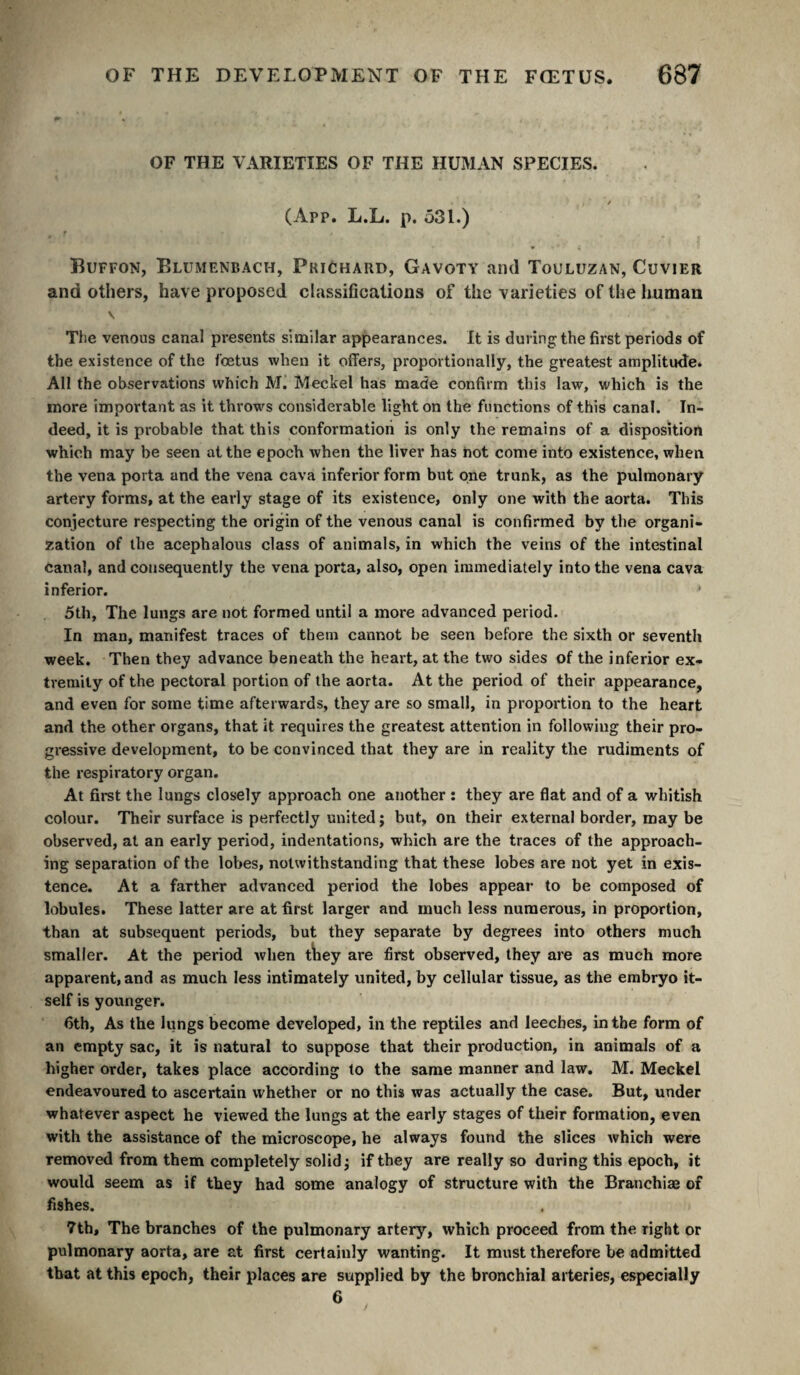 OF THE VARIETIES OF THE HUMAN SPECIES. (App. L.L. p. 531.) Buffon, Blumenbach, Prichard, Gavoty and Touluzan, Cuvier and others, have proposed classifications of the varieties of the human V The venous canal presents similar appearances. It is during the first periods of the existence of the fœtus when it offers, proportionally, the greatest amplitude. All the observations which M. Meckel has made confirm this law, which is the more important as it throw's considerable light on the functions of this canal. In¬ deed, it is probable that this conformatioii is only the remains of a disposition which may be seen at the epoch when the liver has hot come into existence, when the vena porta and the vena cava inferior form but one trunk, as the pulmonary artery forms, at the early stage of its existence, only one with the aorta. This conjecture respecting the origin of the venous canal is confirmed by the organi¬ zation of the acephalous class of animals, in which the veins of the intestinal Canal, and consequently the vena porta, also, open immediately into the vena cava inferior. 5th, The lungs are not formed until a more advanced period. In man, manifest traces of them cannot be seen before the sixth or seventh week. Then they advance beneath the heart, at the two sides of the inferior ex¬ tremity of the pectoral portion of the aorta. At the period of their appearance, and even for some time afterwards, they are so small, in proportion to the heart and the other organs, that it requires the greatest attention in following their pro¬ gressive development, to be convinced that they are in reality the rudiments of the respiratory organ. At first the lungs closely approach one another : they are flat and of a whitish colour. Their surface is perfectly united ; but, on their external border, may be observed, at an early period, indentations, which are the traces of the approach¬ ing separation of the lol)es, notwithstanding that these lobes are not yet in exis¬ tence. At a farther advanced period the lobes appear to be composed of lobules. These latter are at first larger and much less numerous, in proportion, than at subsequent periods, but they separate by degrees into others much smaller. At the period when tïiey are first observed, they are as much more apparent, and as much less intimately united, by cellular tissue, as the embryo it¬ self is younger. 6th, As the lungs become developed, in the reptiles and leeches, in the form of an empty sac, it is natural to suppose that their production, in animals of a higher order, takes place according to the same manner and law. M. Meckel endeavoured to ascertain whether or no this was actually the case. But, under whatever aspect he viewed the lungs at the early stages of their formation, even with the assistance of the microscope, he always found the slices which were removed from them completely solid ^ if they are really so during this epoch, it would seem as if they had some analogy of structure with the Branchiae of fishes. 7th, The branches of the pulmonary artery, which proceed from the right or pulmonary aorta, are at first certainly wanting. It must therefore be admitted that at this epoch, their places are supplied by the bronchial arteries, especially 6