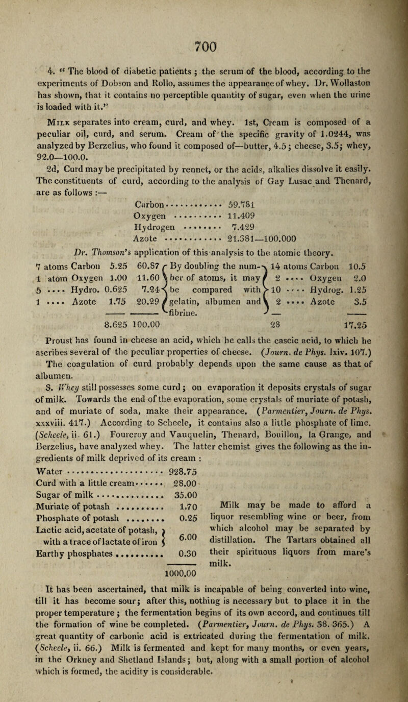 4. “ The blood of diabetic patients ; the serum of the blood, according to the experiments of Dobson and Kollo, assumes the appearance of whey. Dr. Wollaston has shown, that it contains no perceptible quantity of sugar, even when the urine is loaded with it.” Milk separates into cream, curd, and whey. 1st, Cream is composed of a peculiar oil, curd, and serum. Cream of the specific gravity of 1.0244, was analyzed by Berzelius, who found it composed of—butter, 4.5 j cheese, 3.5j whey, 92.0—100.0. 2d, Curd may be precipitated by rennet, or the acids, alkalies dissolve it easily. The constituents of curd, according to the analysis of Gay Lusac and Thenard, are as follows :— Carbon. 59.781 Oxygen . 11.409 Hydrogen ..... e.. 7.429 Azote . 21.381—100.000 Dr, Thomson's application of this analysis to the atomic theory. 7 atoms Carbon 5.25 60.87 r By doubling the num-'\ 14 atoms Carbon 10.5 1 atom Oxygen 1.00 11.60 \ber of atoms, it may/ 2 ...» Oxygen 2.0 5 .... Hydro. 0.625 7.24*\be compared with >10 Hydrog. 1.25 1 .... Azote 1.75 20.29/gelatin, albumen and V 2 «... Azote 3.5 - - ~ ^fibrine. — - 8.625 100.00 28 17.25 Proust has found in cheese an acid, which he calls the cascic acid, to which he ascribes several of the peculiar properties of cheese. (Journ. de Phys. Ixiv. 107.) The coagulation of curd probably depends upon the same cause as that of albumen. 3. IThey still possesses some curd; on evaporation it deposits crystals of sugar of milk. Towards the end of the evaporation, some crystals of muriate of potash, and of muriate of soda, make their appearance. {Formentier^ Journ. de Phys, xxxviii. 417.) According to Scheele, it contains also a little phosphate of lime. (Scheele, W 6\.) Fourcroy and Vauquelin, Thenard, Bouillon, la Grange, and Berzelius, have analyzed whey. The latter chemist gives the following as the in¬ gredients of milk deprived of its cream : Water. Curd with a little cream.. Sugar of milk .... Muriate of potash . • 928.75 • 28.00 . 35.00 . 1.70 Milk may be made to afford a Phosphate of potash . . 0.25 liquor resembling wine or beer, from Lactie acid, acetate of potash, with a trace of lactate of iron o o <0 which alcohol may be separated by distillation. The Tartars obtained all Earthy phosphates.. . 0.30 their spirituous liquors from mare’s 1000.00 milk. It has been ascertained, that milk is incapable of being converted into wine, till it has become sour; after this, nothing is necessary but to place it in the proper temperature ; the fermentation begins of its own accord, and continues till the formation of wine be completed. (^Parmentierj Journ, de Phys. 38. 365.) A great quantity of carbonic acid is extricated during the fermentation of milk. (Scheelei ii. 66.) Milk is fermented and kept for many months, or even years, in the Orkney and Shetland Islands; but, along with a small portion of alcohol which is formed, the acidity is considerable.