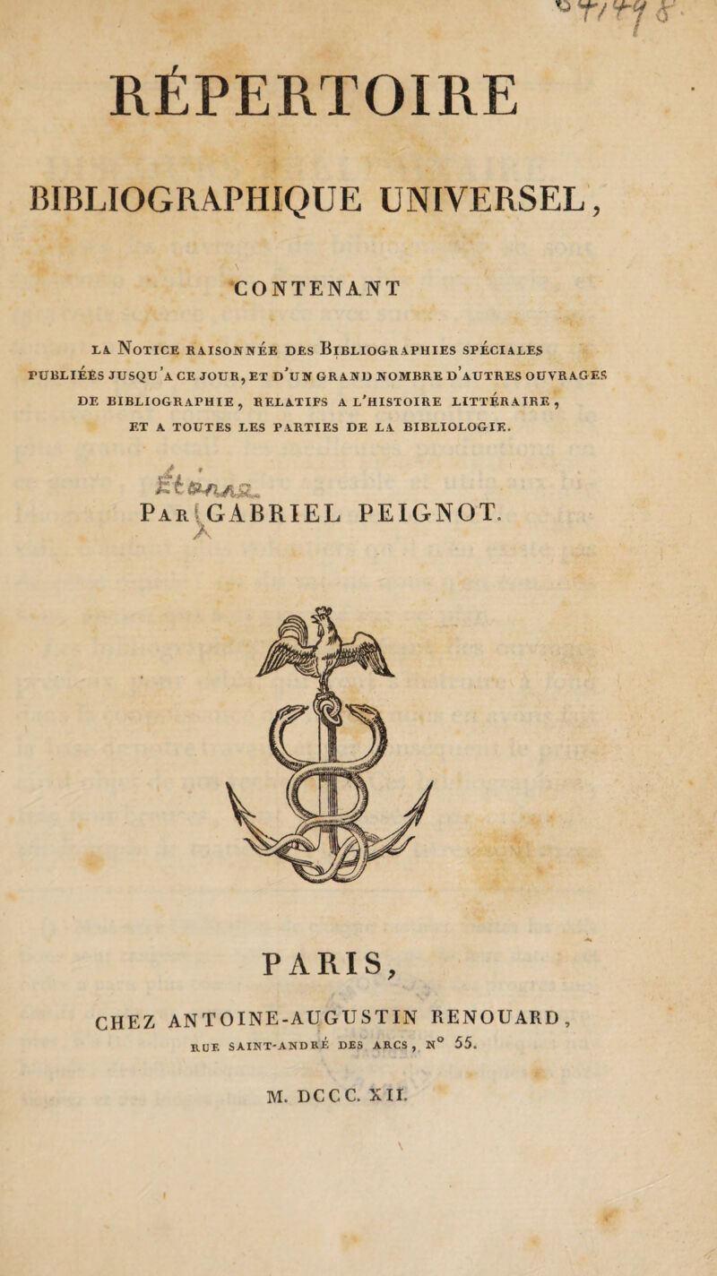 rt 'n <r BIBLIOGRAPHIQUE UNIVERSEL, N i CONTENANT la Notice raisonnée des Bibliographies spéciales ruBLiÉEs jusqu’à ce jour, et d'un grand nombre d’autres ouvrages de bibliographie, relatifs a l’histoire littéraire, ET A TOUTES LES PARTIES DE LA BIBLIOLOGIE. ^nASL ParIGABRIEL PEIGNOT. A PARIS, CHEZ ANTOINE-AUGUSTIN RENOUARD, RUE SAINT-ANDRÉ DES ARCS, N° 55. M. DCCC. XII.