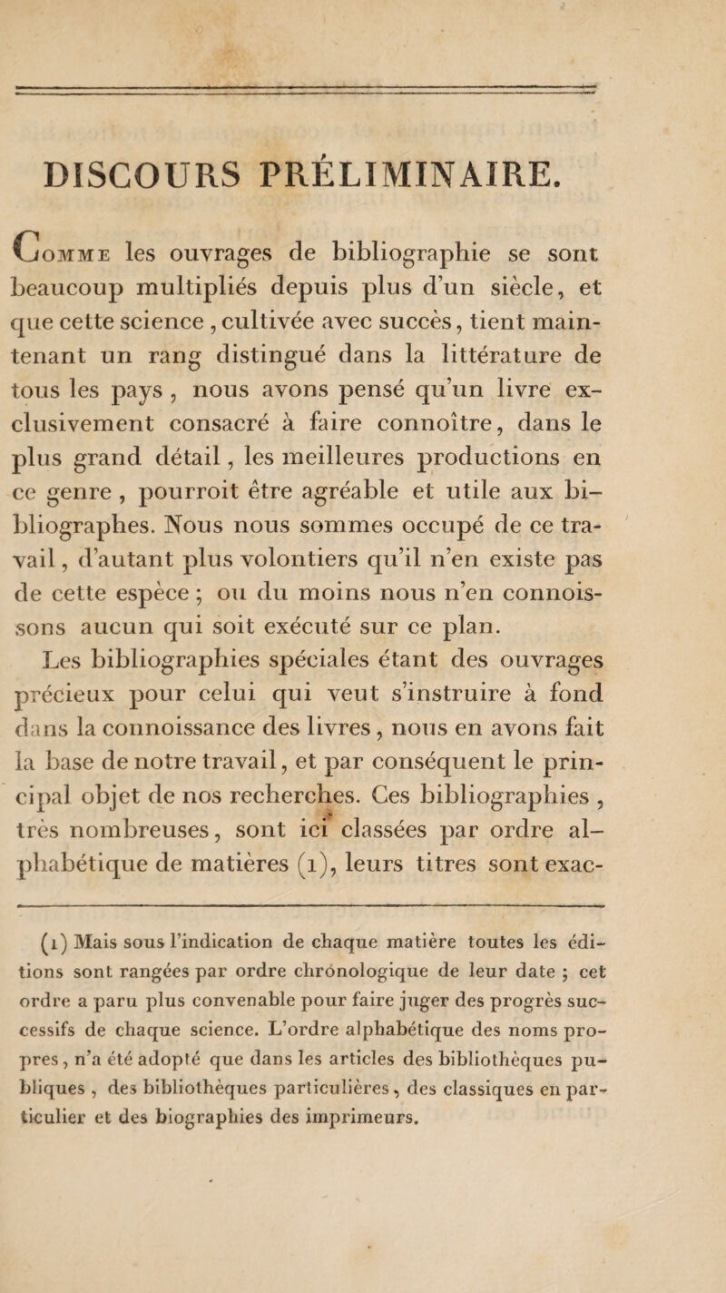 DISCOURS PRÉLIMINAIRE. Gomme les ouvrages de bibliographie se sont beaucoup multipliés depuis plus d’un siècle, et que cette science , cultivée avec succès, tient main¬ tenant un rang distingué dans la littérature de tous les pays , nous avons pensé qu’un livre ex¬ clusivement consacré à faire connoître, dans le plus grand détail, les meilleures productions en ce genre , pourroit être agréable et utile aux bi¬ bliographes. Nous nous sommes occupé de ce tra¬ vail , d’autant plus volontiers qu’il n’en existe pas de cette espèce ; ou du moins nous n’en connois- sons aucun qui soit exécuté sur ce plan. Les bibliographies spéciales étant des ouvrages précieux pour celui qui veut s’instruire à fond dans la connoissance des livres, nous en avons fait la base de notre travail, et par conséquent le prin¬ cipal objet de nos recherches. Ces bibliographies , très nombreuses, sont ici classées par ordre al¬ phabétique de matières (1), leurs titres sont exac- (i) Mais sous l’indication de chaque matière toutes les édi¬ tions sont rangées par ordre chronologique de leur date ; cet ordre a paru plus convenable pour faire juger des progrès suc¬ cessifs de chaque science. L’ordre alphabétique des noms pro¬ pres , n’a été adopté que dans les articles des bibliothèques pu¬ bliques , des bibliothèques particulières, des classiques en par*- ticulier et des biographies des imprimeurs.