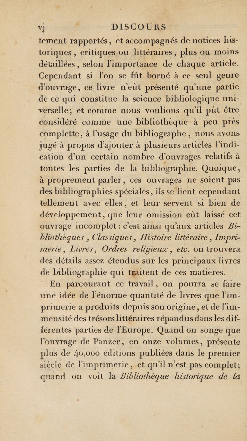 tement rapportés, et accompagnés de notices bis- toriques , critiques ou littéraires, plus ou moins détaillées, selon l’importance de chaque article. Cependant si l’on se fût borné à ce seul genre d’ouvrage, ce livre n'eût présenté qu’une partie de ce qui constitue la science bibliologique uni¬ verselle; et comme nous voulions qu’il pût être considéré comme une bibliothèque à peu près complette, à l’usage du bibliographe , nous avons jugé à propos d’ajouter à plusieurs articles l’indi¬ cation d’un certain nombre d’ouvrages relatifs à toutes les parties de la bibliographie. Quoique, à proprement parler, ces ouvrages ne soient pas des bibliographies spéciales, ils se lient cependant tellement avec elles, et leur servent si bien de développement, que leur omission eût laissé cet ouvrage incomplet : c’est ainsi qu’aux articles Bi¬ bliothèques j Classiques^ Histoire littéraire, Impri¬ merie, Livres, Ordres religieux, etc. on trouvera des détails assez étendus sur les principaux livres de bibliographie qui traitent de ces matières. En parcourant ce travail, on pourra se faire une idée de l’énorme quantité de livres que l’im¬ primerie a produits depuis son origine, et de l’im¬ mensité des trésors littéraires répandus dans les dif¬ férentes parties de l’Europe. Quand on songe que l’ouvrage de Panzer, en onze volumes, présente plus de 4°500° éditions publiées dans le premier siècle de l’imprimerie, et qu’il n’est pas complet; quand on voit la Bibliothèque historique de la