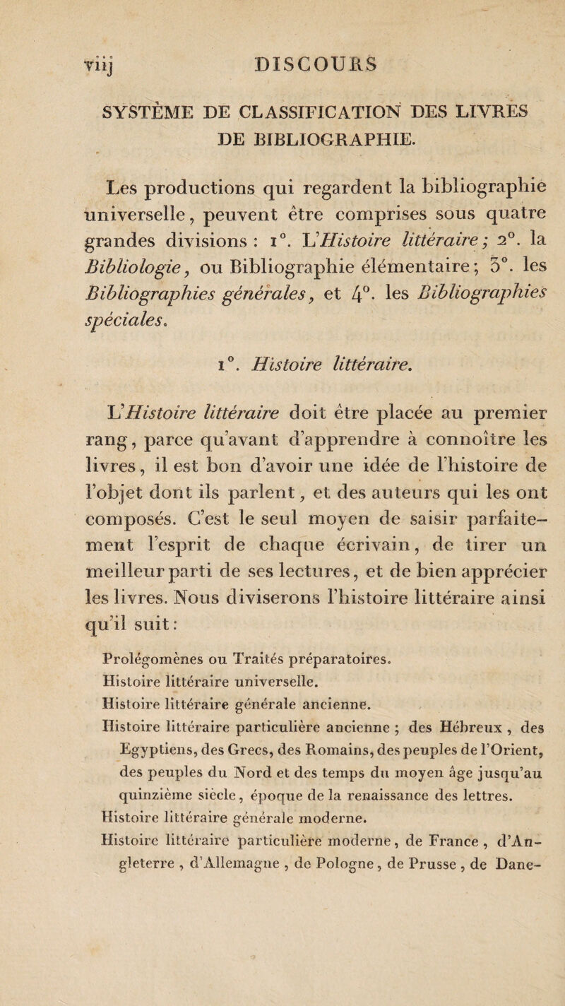 » « « SYSTÈME DE CLASSIFICATION DES LIVRES DE BIBLIOGRAPHIE. ► Les productions qui regardent la bibliographie universelle, peuvent être comprises sous quatre grandes divisions: i°. \1 Histoire littéraire ; 2°. la Bibliologie, ou Bibliographie élémentaire ; 5°. les Bibliographies générales, et 4°- les Bibliographies spèciales. i°. Histoire littéraire. UHistoire littéraire doit être placée au premier rang, parce quavant d’apprendre à connoître les livres, il est bon d’avoir une idée de l’histoire de l’objet dont ils parlent, et des auteurs qui les ont composés. C’est le seul moyen de saisir parfaite¬ ment l’esprit de chaque écrivain, de tirer un meilleur parti de ses lectures, et de bien apprécier les livres. Nous diviserons l’histoire littéraire ainsi qu’il suit: Prolégomènes ou Traités préparatoires. Histoire littéraire universelle. Histoire littéraire générale ancienne. Histoire littéraire particulière ancienne ; des Hébreux , des Egyptiens, des Grecs, des Romains, des peuples de l’Orient, des peuples du Nord et des temps du moyen âge jusqu’au quinzième siècle, époque de la renaissance des lettres. Histoire littéraire générale moderne. Histoire littéraire particulière moderne, de France , d’An¬ gleterre , d’Allemagne , de Pologne, de Prusse , de Dane-