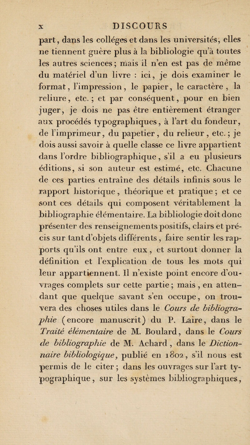 part, dans les collèges et dans les universités, elles ne tiennent guère plus à la bibliologie qu’à toutes les autres sciences ; mais il n’en est pas de même du matériel d’un livre : ici, je dois examiner le format, l’impression, le papier, le caractère, la reliure, etc. ; et par conséquent, pour en bien juger, je dois ne pas être entièrement étranger aux procédés typographiques, à Fart du fondeur, de Fimprimeur, du papetier , du relieur , etc. ; je dois aussi savoir à quelle classe ce livre appartient dans l’ordre bibliographique, s’il a eu plusieurs éditions, si son auteur est estimé, etc. Chacune de ces parties entraîne des détails infinis sous le rapport historique, théorique et pratique ; et ce sont ces détails qui composent véritablement la bibliographie élémentaire. La bibliologie doit donc présenter des renseignements positifs, clairs et pré¬ cis sur tant d’objets différents, faire sentir les rap¬ ports qu’ils ont entre eux, et surtout donner la définition et l’explication de tous les mots qui leur appartiennent. Il n’existe point encore d’ou¬ vrages complets sur cette partie ; mais , en atten¬ dant que quelque savant s’en occupe, on trou¬ vera des choses utiles dans le Cours de bibliogra¬ phie (encore manuscrit) du P. Laire, dans le Traité élémentaire de M. Boulard, dans le Cours de bibliographie de M. Achard , dans le Diction¬ naire bibliologique, publié en 1802, s’il nous est permis de le citer ; dans les ouvrages sur Fart ty¬ pographique, sur les systèmes bibliographiques,