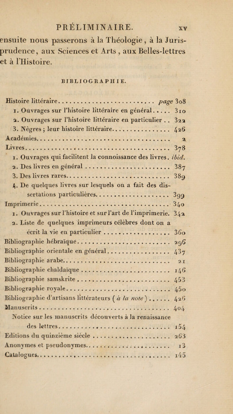 ensuite nous passerons à la Théologie, à la Juris¬ prudence, aux Sciences et Arts , aux Belles-lettres et à FHistoire. BIBLIOGRAPHIE. Histoire littéraire. Page 3o8 1. Ouvrages sur l’histoire littéraire en général. 3io 2. Ouvrages sur l’histoire littéraire en particulier . . 322 3. Nègres ; leur histoire littéraire. 4^6 Académies. a Livres... 378 1. Ouvrages qui facilitent la connoissance des livres, ibid. 2. Des livres en général. 387 3. Des livres rares.. 38q 4. De quelques livres sur lesquels on a fait des dis¬ sertations particulières. 399 Imprimerie. 340 1. Ouvrages sur l’histoire et sur l’art de l’imprimerie. 34a 2. Liste de quelques imprimeurs célèbres dont on a écrit la vie en particulier.. 3 60 Bibliographie hébraïque. 29G Bibliographie orientale en général. 487 Bibliographie arabe. 21 Bibliographie chaldaïque. 146 Bibliographie samskrite. 453 Bibliographie royale. 45o Bibliographie d’artisans littérateurs ( à Ici note ) ...... 42G Manuscrits. 404 Notice sur les manuscrits découverts à la renaissance des lettres. i54 Editions du quinzième siècle. 268 Anonymes et pseudonymes. i3 Catalogues. i45