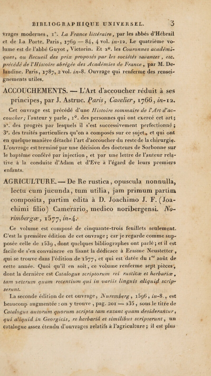 Vrages modernes, i°. La France littéraire > par les abbés d’Hébrail et de La Porte. Paris, 1769 —84, 4 vol. in-12. Le quatrième vo¬ lume est de l’abbé Guyot, Victorin. Et 20. les Couronnes académie ques, ou Recueil des prix proposés par les sociétés savantes , etc. précédé de l'Histoire abrégée des Académies de France r par M. De- landine. Paris, 1787, 2 vol. in-8. Ouvrage qui renferme des rensei¬ gnements utiles. ACCOUCHEMENTS. — L’Art d’accoucher réduit à ses principes, par J. Astruc. Paris, Cavelier, 1766, in-12. Cet ouvrage est précédé d’une Histoire sommaire de l’Art d’ac¬ coucher; l’auteur y parle, i°. des personnes qui ont exercé cet art; 2’. des progrès par lesquels il s’est successivement perfectionné ; 3°. des traités particuliers qu’on a composés sur ce sujet., et qui ont en quelque manière détaché l’art d’accoucher du reste de la chirurgie. L’ouvrage est terminé par une décision des docteurs de Sorbonne sur le baptême conféré par injection , et par une lettre de l’auteur rela¬ tive à la conduite d’Adam et d’Eve à l’égard de leurs premiers enfants. AGRICULTURE. — De Re rustica, opuscula nonnulla, lectu cum jucunda, tum utilia, jam primum partira coniposita, partim édita à D. Joachimo J. F. (Joa« chimi filio) Camerario, medico noribergensi. No- rimbergœ, 1677, in-/\. Ce volume est composé de cinquante-trois feuillets seulement» C’est la première édition de cet ouvrage ; car je regarde comme sup¬ posée celle de i539 , dont quelques bibliographes ont parlé ; et il est facile de s’en convaincre en lisant la dédicace à Erasme Neustetter , qui se trouve dans l’édition de 1^77, et qui est datée du Ier août de cette année. Quoi qu’il en soit, ce volume renferme sept pièces, dont la dernière est Catalogus scriptorum rei rusticœ et herbariæ, tain 'hetcrum quam recentium qui in 'variis linguis aliquid scrip- serunt. La seconde édition de cet ouvrage, JSI uremberg , 1696 , in-8., est beaucoup augmentée : on y trouve , pag. 201 — 235 , sous le titre de Catalogus autorum quorum scripla tain extant quam desiderantur* qui aliquid in Georgicis, re hcrbariâ et similibus scripserunt, un catalogue assez étendu d’ouYragcs relatifs à l’agriculture ; il est plus t