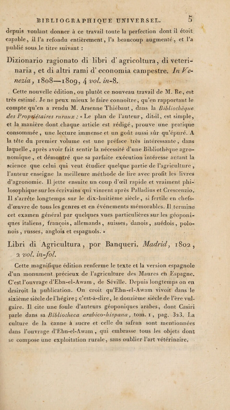depuis voulant donner à ce travail toute la perfection dont il étoit capable, il l’a refondu entièrement, l’a beaucoup augmenté, et l’a publié sous le titre suivant : Dizionario ragionato di libri d’agricoltura, di veteri- naria , et di altri rami d’economia canipestre. In Ve- nezia y 1808—1809, 4 vol. îrc-8. Cette nouvelle édition, ou plutôt ce nouveau travail de M. Re, est très estimé. Je ne peux mieux le faire connoître, qu’en rapportant le compte qu’en a rendu M. Arsenne Thiébaut, dans la Bibliothèque des Propriétaires ruraux : « Le plan de l’auteur, dit-il, est simple, et la manière dont chaque article est rédigé, prouve une pratique consommée, une lecture immense et un goût aussi sûr qu’épuré. A la tête du premier volume est une préface très intéressante , dans laquelle , après avoir fait sentir la nécessité d’une Bibliothèque agro¬ nomique , et démontré que sa parfaite exécution intéresse ait tant la science que celui qui veut étudier quelque partie de l’agriculture , l’auteur enseigne la meilleure méthode de lire avec profit les livres d’agronomie. Il jette ensuite un coup d’œil rapide et vraiment phi¬ losophique sur les écrivains qui vinrent après Palladius et Crescenzio. Il s’arrête longtemps sur le dix-huitième siècle, si fertile en chefs- d’œuvre de tous les genres et en événements mémorables. Il termine cet examen général par quelques vues particulières sur les géoponi- ques italiens, françois, allemands, suisses, danois, suédois, polo- nois , russes, anglois et espagnols. » Libri di Agricultura, por Banqueri. Madrid, 1802, 2 vol. in-fol. Cette magnifique édition renferme le texte et la version espagnole d’un monument précieux de l’agriculture des Maures en Espagne. C’est l’ouvrage d’Ebn-el-Awam , de Séville. Depuis longtemps on en desiroit la publication. On croit qu’Ebn-el-Awam vivoit dans le sixième siècle de l’hégire ; c’est-à-dire, le douzième siècle de l’ère vul¬ gaire. Il cite une foule d’auteurs géoponiques arabes, dont Casiri parle dans sa Bibliotheca arabico-hispana, ton». 1 , pag. 323. La culture de la canne à sucre et celle du safran sont mentionnées dans l’ouvrage d’Ebn-el-Awam , qui embrasse tous les objets dont se compose une exploitation rurale, sans oublier l’art vétérinaire.