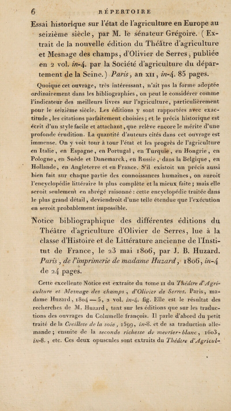 Essai historique sur 1 état de l’agriculture en Europe au seizième siècle, par M. le sénateur Grégoire. (Ex¬ trait de la nouvelle édition du Théâtre d’agriculture et Mesnage des champs, d’Olivier de Serres, publiée en 2 vol. z>z-4. par la Société d’agriculture du dépar¬ tement de la Seine.) Paris, an xn , in-4- 85 pages. Quoique cet ouvrage, très intéressant, n’ait pas la forme adoptée ordinairement dans les bibliographies, on peut le considérer comme l’indicateur des meilleurs livres sur l’agriculture, particuliérement pour le seizième siècle. Les éditions y sont rapportées avec exac¬ titude , les citations parfaitement choisies ; et le précis historique est écrit d’un style facile et attachant, que relève encore le mérite d’une profonde érudition. La quantité d’auteurs cités dans cet ouvrage est immense. On y voit tour à tour l’état et les progrès de l’agriculture en Italie, en Espagne, en Portugal, en Turquie, en Hongrie , en Pologne, en Suède et Danemarck, en Russie , dans la Belgique , en Hollande, en Angleterre et en France. S’il existoit un précis aussi bien fait sur chaque partie des connoissances humaines , on auroit l’encyclopédie littéraire la plus complète et la mieux faite ; mais elle seroit seulement en abrégé raisonné : cette encyclopédie traitée dans le plus grand détail, deviendroit d’une telle étendue que l’exécution en seroit probablement impossible. INotice bibliographique des différentes éditions du Théâtre d’agriculture d’Olivier de Serres, lue à la classe d’Histoire et de Littérature ancienne de l’Insti¬ tut de France, le 23 mai 1806, par J. B. Huzard. Paris , de l’imprimerie de madame Huzard, 1806, in-4 de 24 pages. Cette excellente Notice est extraite du tome n du Théâtre cVAgri¬ culture et Mesnage des champs , d’Oliçier de Serres. Paris, ma¬ dame Huzard, i8o4‘—5, 2 vol. in-l\. fig. Elle est le résultat des recherches de M. Huzard, tant sur les éditions que sur les traduc¬ tions des ouvrages du Coiumelle françois. Il parle d’abord du petit traité delà Cveillete delà soie , lÔgg, in-8. et de sa traduction alle¬ mande ; ensuite de la seconde richesse clv mevrier-blanc, iôo3, in-8. , etc. Ces deux opuscules sont extraits du Théâtre d'Agriçup