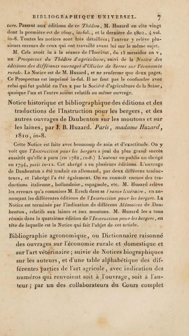 Cure. Passant aux éditions de ce Théâtre, M. Huzarcl en cite vingt dont la première est de 1600, in-fol., et la dernière de 1802, 4 vol. in-8. Toutes les notices sont très détaillées; l'auteur y relève plu¬ sieurs erreurs de ceux qui ont travaillé avant lui sur le même sujet. M. Cels avoit lu à la séance de l’Institut, du i5 messidor an v , un Prospectus du Théâtre d'agriculture, suivi de la Notice des éditions des différents ouvrages d'Olivier de Serres sur l'économie rurale. La Notice est de M. Huzard, et ne renferme que deux pages. Ce Prospectus est imprimé in-fol. Il ne faut pas le confondre avec celui qui fut publié en l’an x par la Société d’agriculture de la Seine, quoique l’un et l’autre soient relatifs au même ouvrage. Notice historique et bibliographique des éditions et des traductions de l’Instruction pour les bergers, et des autres ouvrages de Daubenton sur les moutons et sur les laines, par J. B. Huzard. Paris, madame Huzard, 1810, in-8. Cette Notice est faite avec beaucoup de soin et d’exactitude. On y voit que YInstruction pour les bergers a joui du plus grand succès aussitôt qu’elle a paru (en 1782 , in-8.) L’auteur en publia un abrégé en 1794? petit in-i'x. Cet abrégé a eu plusieurs éditions. L’ouvrage de Daubenton a été traduit en allemand, par deux différens traduc¬ teurs, et l’abrégé l’a été également. On en connoît encore des tra¬ ductions italienne, hollandoise, espagnole, etc. M. Huzard relève les erreurs qu’a commises M. Ersch dans sa i rance littéraire , en an¬ nonçant les différentes éditions de 1 Instruction pour les bergers. La Notice est terminée par l’indication de différens Mémoires de Dau¬ benton , relatifs aux laines et aux moutons. M. Huzard les a tous réunis dans la quatrième édition de Y Instruction pour les bergers, en tête de laquelle est la Notice qui fait l’objet de cet article. Bibliographie agronomique, ou Dictionnaire raisonné des ouvrages sur l’économie rurale et domestique et sur l’art vétérinaire ; suivie de Notices biographiques sur les auteurs, et d’une table alphabétique des dif¬ férentes parties de l’art agricole, avec indication des numéros qui renvoient soit à l’ouvrage, soit à l’au¬ teur 5 par un des collaborateurs du Cours complet