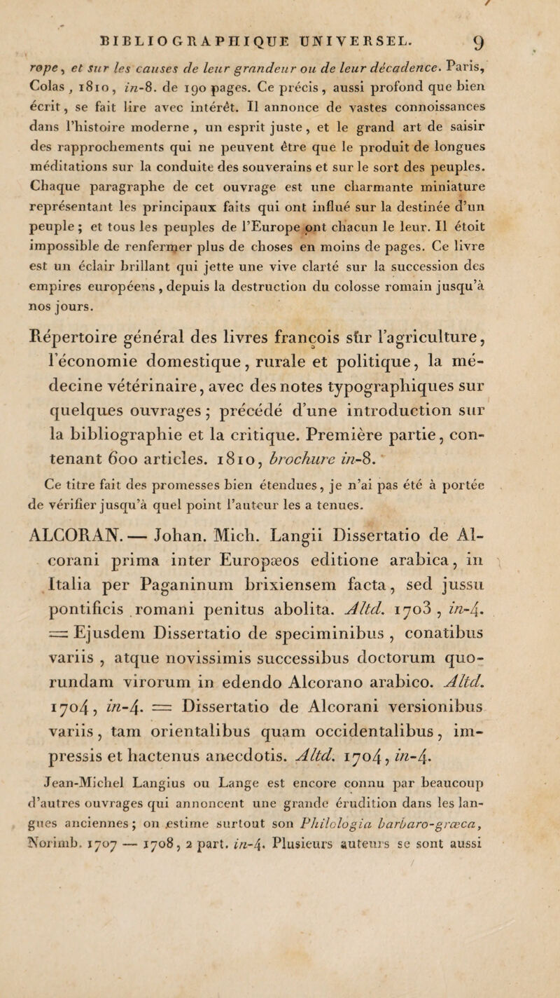 / BIBLIOGRAPHIQUE UNIVERSEL. (J rope, et sur les causes de leur grandeur ou de leur décadence. Paris, Colas , 1810, in-8. de igo pages. Ce précis, aussi profond que bien écrit, se fait lire avec intérêt. Il annonce de vastes connoissances dans riiistoire moderne, un esprit juste, et le grand art de saisir des rapprochements qui ne peuvent être que le produit de longues méditations sur la conduite des souverains et sur le sort des peuples. Chaque paragraphe de cet ouvrage est une charmante miniature représentant les principaux faits qui ont influé sur la destinée d’un peuple ; et tous les peuples de l’Europe ont chacun le leur. Il étoit impossible de renfermer plus de choses en moins de pages. Ce livre est un éclair brillant qui jette une vive clarté sur la succession des empires européens , depuis la destruction du colosse romain jusqu’à nos jours. Répertoire général des livres francois sûr l’agriculture, l’économie domestique, rurale et politique, la mé¬ decine vétérinaire, avec des notes typographiques sur quelques ouvrages ; précédé d’une introduction sur la bibliographie et la critique. Première partie, con¬ tenant 600 articles. 1810, brochure z/z-8. Ce titre fait des promesses bien étendues, je n’ai pas été à portée de vérifier jusqu’à quel point l’auteur les a tenues. ALCORAN. — Johan. Midi. Langii Dissertatio de Al- corani prima inter Europæos editione arabica, in Italia per Paganinum brixiensem facta, sed jussu pontificis romani penitus abolita. Altd. 1703, in-/{. =. Ejusdem Dissertatio de speciminibus , conatibus variis , atque novissimis successibus doetorum quo- rundam virorum in edendo Alcorano arabico. Altd. 1704, in-4. — Dissertatio de Alcorani versionibus variis , tam orientalibus quam occidentalibus, im- pressis et hactenus anecdotis. Altd. 1704, in-4. Jean-Michel Langius ou Lange est encore connu par beaucoup d’autres ouvrages qui annoncent une grande érudition dans les lan¬ gues anciennes; on estime surtout son Fhilclogia barbaro-grœca, Korimb. 1707 — 17085 2 part, in-4. Plusieurs auteurs se sont aussi /