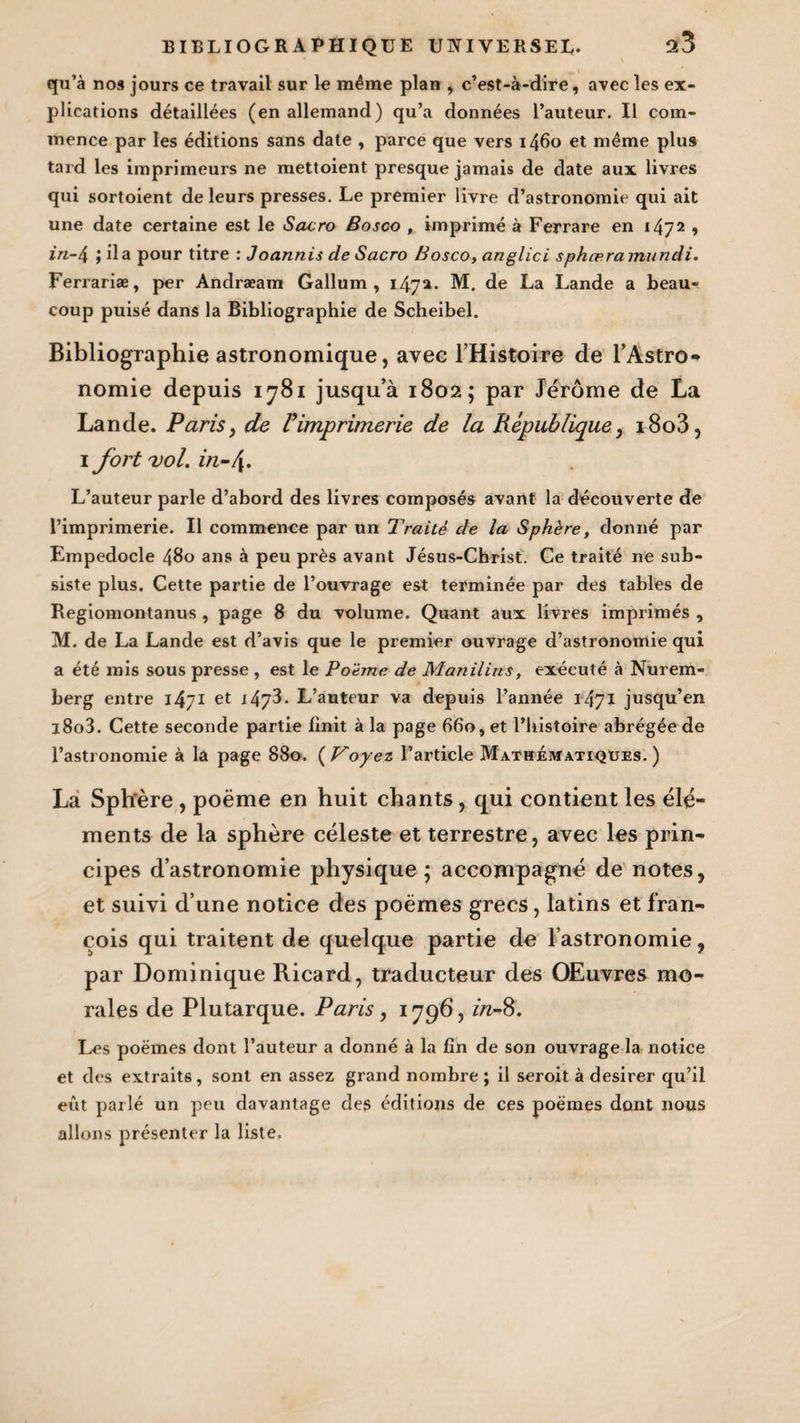 qu’à nos jours ce travail sur le même plan , c’est-à-dire, avec les ex¬ plications détaillées (en allemand) qu’a données l’auteur. Il com¬ mence par les éditions sans date , parce que vers 1460 et même plus tard les imprimeurs ne mettoient presque jamais de date aux livres qui sortoient de leurs presses. Le premier livre d’astronomie qui ait une date certaine est le Sacro Bosco , imprimé à Ferrare en 1472 , in-4 ; il a pour titre : Joannis de Sacro Bosco, anglici sphæramundi. Ferrariæ, per Andræam Gallum , 1472. M. de La Lande a beau¬ coup puisé dans la Bibliographie de Scheibel. Bibliographie astronomique, avec l’Histoire de l’Astro¬ nomie depuis 1781 jusqu’à 1802; par Jérôme de La Lande. Paris, de Vimprimerie de la République, i8o3, 1 fort uol. in-/[. L’auteur parle d’abord des livres composés avant la découverte de l’imprimerie. Il commence par un Traité de la Sphère, donné par Empedocle 480 ans à peu près avant Jésus-Christ. Ce traité ne sub¬ siste plus. Cette partie de l’ouvrage est terminée par des tables de Regiomontanus , page 8 du volume. Quant aux livres imprimés , M. de La Lande est d’avis que le premier ouvrage d’astronomie qui a été mis sous presse , est le Poème de Manilius, exécuté à Nurem¬ berg entre 1471 et 147^. L’auteur va depuis l’année 1471 jusqu’en i8o3. Cette seconde partie finit à la page 660, et l’histoire abrégée de l’astronomie à la page 880, ( Voyez l’article Mathématiques. ) La Sphère , poème en huit chants, qui contient les élé¬ ments de la sphère céleste et terrestre, avec les prin¬ cipes d’astronomie physique; accompagné de notes, et suivi d’une notice des poèmes grecs, latins et fran- cois qui traitent de quelque partie do l’astronomie, par Dominique Ricard, traducteur des OEuvres mo¬ rales de Plutarque. Paris, 1796, in-8. Les poèmes dont l’auteur a donné à la fin de son ouvrage la notice et des extraits, sont en assez grand nombre; il seroit à desirer qu’il eût parlé un peu davantage des éditions de ces poèmes dont nous allons présenter la liste.