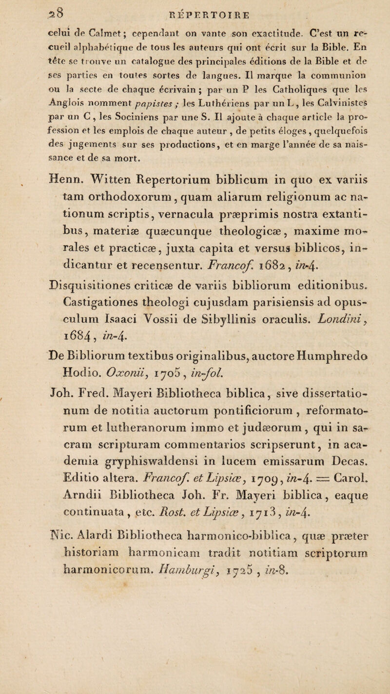 celui de Calmet ; cependant on vante son exactitude. C’est un re¬ cueil alphabétique de tous les auteurs qui ont écrit sur la Bible. En tête se trouve un catalogue des principales éditions de la Bible et de ses parties en toutes sortes de langues. Il marque la communion ou la secte de chaque écrivain ; par un P les Catholiques que les Ângiois nomment papistes ; les Luthériens par unL, les Calvinistes par un C , les Sociniens par une S. Il ajoute à chaque article la pro¬ fession et les emplois de chaque auteur , de petits éloges , quelquefois des jugements sur ses productions, et en marge l’année de sa nais¬ sance et de sa mort. Henri. Witten Repertorium biblicum in quo ex variis tam orthodoxorum, quam aliarum religionum ac na- tionum scriptis, vernacula præprimis nostra extanti- bus, materiæ quæcunque theologicæ, maxime mo¬ rales et practicæ, juxta capita et versus biblicos, in~ dicantur et recensentur. Francof 1682, inrl\. Bisquisitiones criticæ de variis bibliorum editionibus. Castigationes theologi cujusdam parisiensis ad opus- culum Isaaci Yossii de Sibyllinis oraculis. Londini9 1684, //z-4* De Bibliorum textibus originalibus, auctoreHumphredo Hodio. Oxoniiy 17o5 , infol. Job. Fred. Mayeri Ribiiotheca biblica, sive dissertatio- num de notitia auctorum pontificiorum , reformato- rum et lutheranorum immo et judæorum, qui in sa¬ crant scripturam commentarios scripserunt, in aca- demia gryphiswaldensi in lucem emissarum Decas. Editio altéra. Francof. et Lipsiœ, 1709, zæ-4» = Carol. Arndii Bibliotheca Job. Fr. Mayeri biblica, eaque continua ta , etc. Rost. et Lipsiœ, 1713, in-\. Nie. Alardi Bibliotheca barmonico-biblica, quæ præter bistoriam harmonicam tradit notitiam scriptomm harmonicorum. Hamburgi, 1725 , in-8.