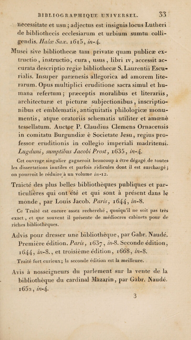 53 iiecessitate et usu ; adjectus est insignis locus Lutheri de bibliothecis ecclesiarum et urbium sumtu colli- gendis. Halœ Sax. i6i5, in-/±. Musei sive bibliothecæ tam privatæ quam publicæ ex- tructio, instructio, cura , usus , libri rv, accessit ac- curata descriptio regiæ bibliothecæ S. Laurentii Escu- rialis. Insuper parænesis allegorica ad amorem lite- rarum. Opus multiplici eruditione sacra simul et hu- mana refertum ; præceptis moralibus et literariis, architecturæ et picturæ subjectionibus, inscriptio- nibus et emblematis, antiquitatis philologicæ monu- mentis, atque oratoriis schematis utiliter et amœnè tessellatum. Auctor P. Claudius Clemens Ornacensis in comitatu Burgundiæ è Societate Jesu, regius pro- fessor eruditionis in collegio imperiali madritensi* Lugduni, sumptibus Jacobi Prost, i6‘35, Cet ouvrage singulier gagneroit beaucoup à être dégagé de toutes les dissertations inutiles et parfois ridicules dont il est surchargé ; on pourroit le réduire à un volume in~i2. Traicté des plus belles bibliothèques publiques et par¬ ticulières qui ont été et qui sont à présent dans le monde, par Louis Jacob. Paris, i644> in-S. Ce Traité est encore assez recherché , quoiqu’il ne soit pas très exact , et que souvent il présente de médiocres cabinets pour de riches bibliothèques. Advis pour dresser une bibliothèque, par Gabr. Naudé. Première édition. Paris, iQZy, in-8. Seconde édition, 1644, in-8., et troisième édition, 1668, in-S. Traité fort curieux; la seconde édition est la meilleure. Avis à nosseigneurs du parlement sur la vente de la bibliothèque du cardinal Màzarin, par Gabr. Naudé. 1662, in-/\.