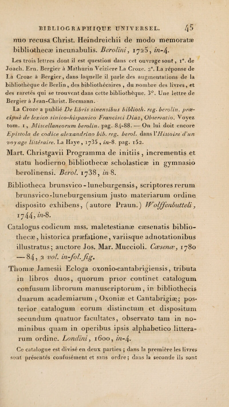 nuo récusa Christ. Heindreichii de modo memoratæ bibliothecæ incunabulis. Berolini, 1725, in-4. Les trois lettres dont il est question dans cet ouvrage sont, i°. de Joach. Ern. Bergier à Mathurin Veiziere La Croze. 20. La réponse de La Croze à Bergier, dans laquelle il parle des augmentations de la bibliothèque de Berlin , des bibliothécaires , du nombre des livres, et des raretés qui se trouvent dans cette bibliothèque. 3°. Une lettre de Bergier à Jean-Christ. Becrnann. La Croze a publié De libris sinensibus biblioth. rcg. bcrolin. prœ- cipuè Je lexico sinico-hispanico Francisci Diaz, Observatio. Voyez tom. 1 , Miscellaneorum berolin. pag. 84-88. ■— On lui doit encore Epislola de codice alexandrino bib. reg. berol. dans l'Histoire d’un voyage littéraire. La Haye , 1^35 , in-8. pag. i52. Mart. Christgavii Programma de initiis , incrementis et statu hodierno bibliothecæ scholasticæ in gymnasio berolinensi. Berol. 1738, in-8. Bibliotheca brunsvico - luneburgensis, scriptores rerum brunsvico-luneburgensium justo materiarum ordine disposito exhibens, (autore Praun.) Woljfenbutteli 7 17445 Catalogus codicum mss. maletestianæ cæsenatis biblio- thecæ, historica præfatione, variisque adnotationibus illustratus; auctore Jos. Mar. Muccioli. Cœsenœ, 1780 — 84, 2 vol. iti-fol. fig. Tliomæ Jamesii Ecloga oxonio-cantabrigiensis, tributa in libros duos, quorum prior continet catalogum confusum librorum manuscriptorum, in bibliothecis duarum academiarum , Oxoniæ et Cantabrigisg; pos- terior catalogum eorum distinctum et dispositum secundum quatuor facilitâtes, observato tam in no- minibus quam in operibus ipsis alphabetico littera- rum ordine. Londini, 1600, in-\. Ce catalogue est divisé en deux parties ; dans la première les livres sont présentés confusément et sans ordre ; dans la seconde ils sont