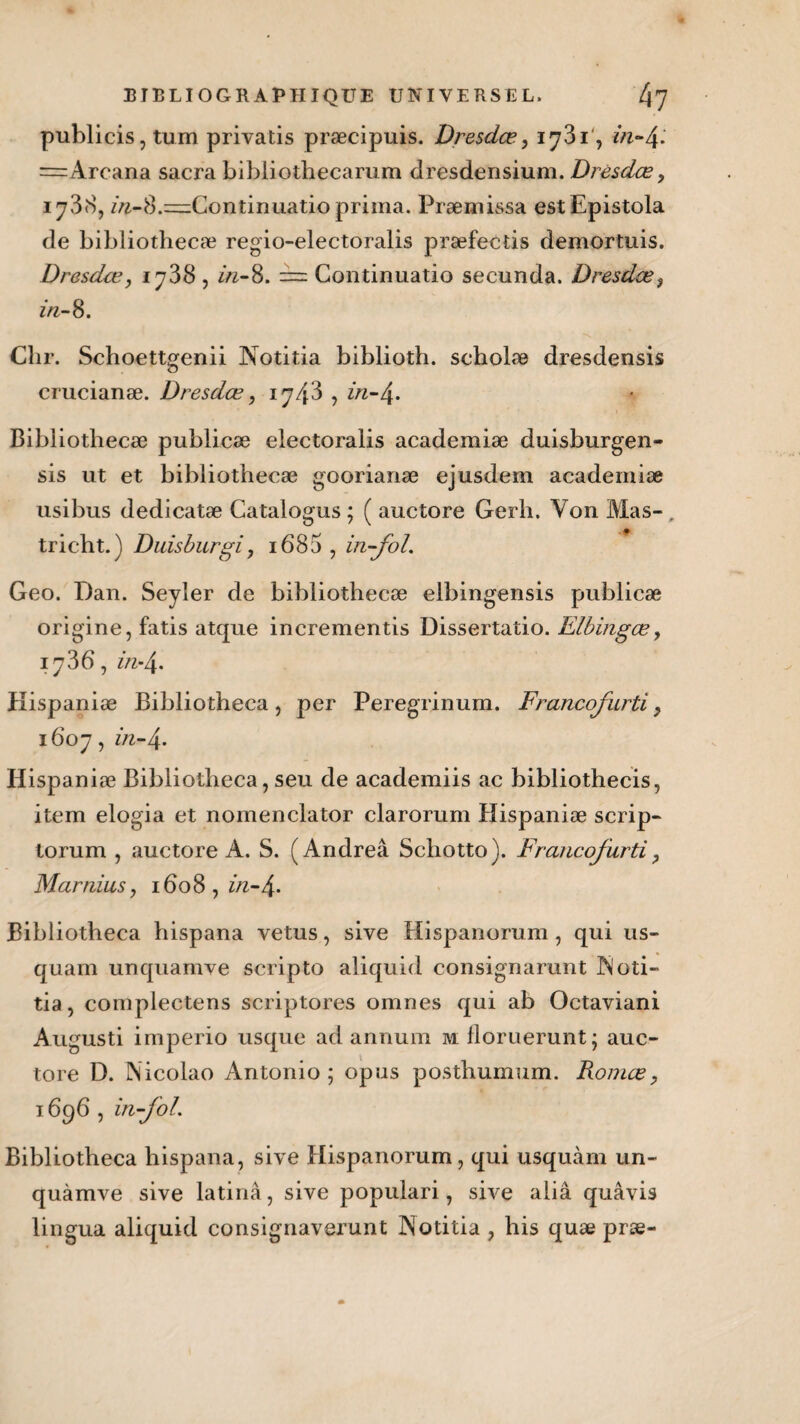 publicis, tum privatis præcipuis. Dresdet?, 1731', =Arcana sacra bibliothecarum dresdensium. Drésdœ, 17,38, z>i-8.=Continuatio prima. Præmissa estEpistola de bibliothecæ regio-electoralis præfectis demortuis. Dresdœ, 1738 , z>z-8. == Continuatio secunda. Dresdœ, in- 8. Chr. Schoettgenii Notitia biblioth. scholæ dresdensis crucianæ. Dresdœ, ij/fî , in-/\. Bibliothecæ publicæ electoralis academiæ duisburgen- sis ut et bibliothecæ goorianæ ejusdem academiæ usibus dedicatæ Catalogus ; ( auctore Gerh. Von Mas- . tricht.) Duisburgi, 1685 , in-foL Geo. Dan. Seyler de bibliothecæ elbingensis publicæ origine, fatis atque incrementis Dissertatio. Elbingœ, 1736, Kispaniæ Bibliotheca, per Peregrinum. Francofurti y 1607, in-\. Hispaniæ Bibliotheca, seu de academiis ac bibliothecis, item elogia et nomenclator clarorum Hispaniæ scrip- torum , auctore A. S. (Andreâ Schotto). Francofurti > Mar nias, 16 o 8 , in- 4 • Bibliotheca hispana vêtus, sive Hispanorum , qui us- quam unquamve scripto aliquid consignaient iMoti- tia, complectens scriptores omnes qui ab Octaviani Augusti imperio usque ad annum m floruerunt ; auc¬ tore D. Nicolao Antonio; opus posthumum. Romce, 1696 , in-foL Bibliotheca hispana, sive Hispanorum, qui usquàm un- quàmve sive latinâ, sive populari, sive aliâ quâvis lingua aliquid consignaverunt INotitia , his quæ præ-