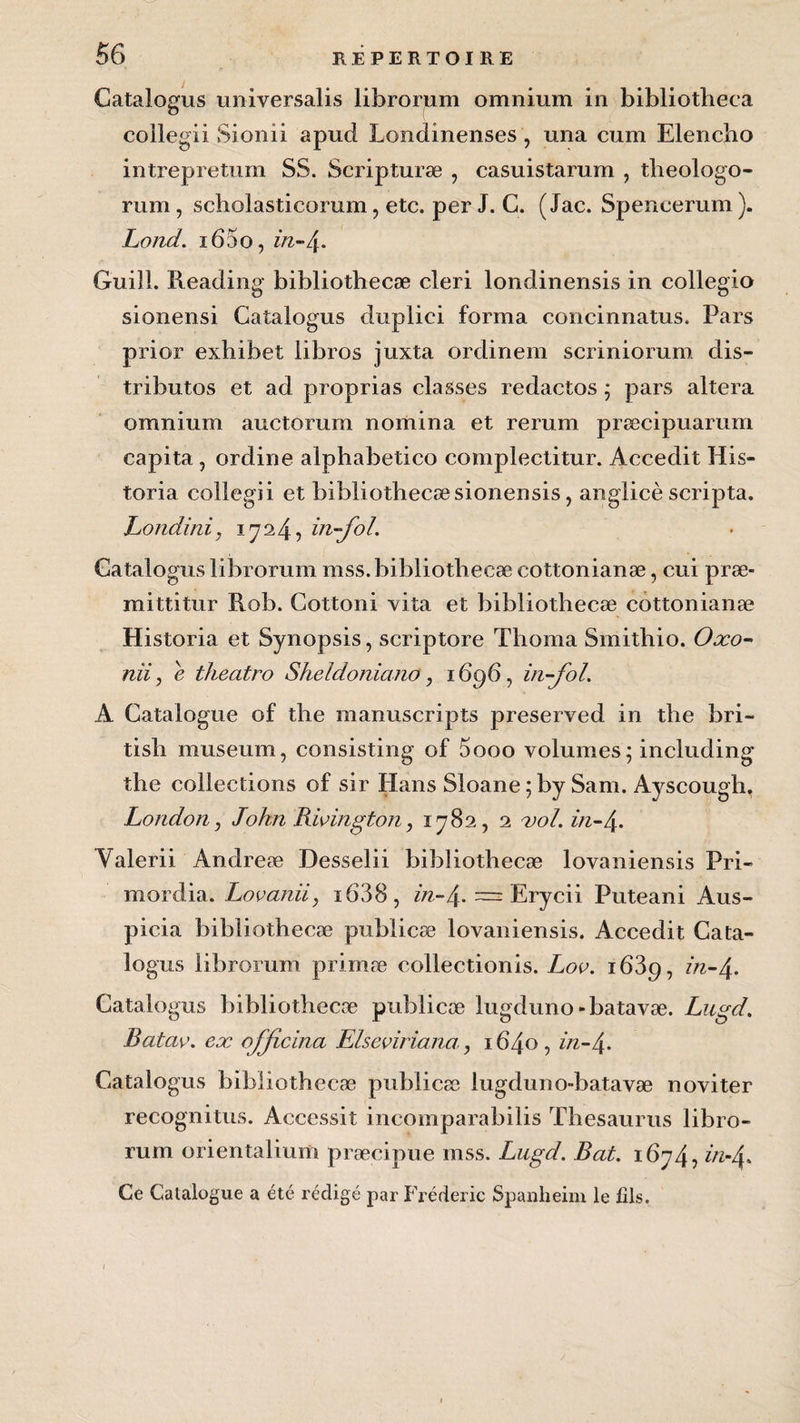 Catalogus universalis librorum omnium in bibliotheca collegii Sionii apud Tendineuses, una cum Elencbo intrepretum SS. Scripturæ , casuistarum , theologo- rum, scholasticorum, etc. per J. C. ( Jac. Speneerum ). Lond. i65o, in-4. Guill. Reading bibliothecæ cleri londinensis in collegio sionensi Catalogus duplici forma concinnatus. Pars prior exbibet libros juxta ordinem scriniorum dis- tributos et ad proprias classes redactos ; pars altéra omnium auctomm nomina et rerum præcipuarum capita , ordine alphabetico complectitur. Accedit His- toria collegii et bibliothecæsionensis, anglicè scripta. hondini, 1724, in-fol. Catalogus librorum mss. bibliothecæ cottonianæ, cui præ- mittitur Rob. Cottoni vita et bibliothecæ cottonianæ Historia et Synopsis, scriptore Thoma Smithio. Oxo- nîi, e theatro Sheldoniano , 1696, in-fol. A Catalogue of the manuscripts preserved in the bri- tisb muséum, consisting of 5ooo volumes ; including the collections of sir Hans Sloane ; by Sam. Ayscough. London, John Bioington, 1782, 2 vol. in-4. Valerii Andreæ Desselii bibliothecæ lovaniensis Pri- mordia. Lovanii, i638, in~4-~ Erycii Puteani Aus- picia bibliothecæ publicæ lovaniensis. Accedit Cata- lo gus librorum primæ collectionis. Loo. i63p, in-4* Catalogus bibliothecæ publicæ lugduno «batavæ. Lugd. Batav. ex officina Elseviriana, 1640, in-4» Catalogus bibliothecæ publicæ lugduno-batavæ noviter recognitus. Accessit incoinparabilis Thésaurus libro¬ rum orientalium præcipue mss. Lugd. Bat. 1674, in-A. Ce Catalogue a été rédigé par Frédéric Spanheim le fils.