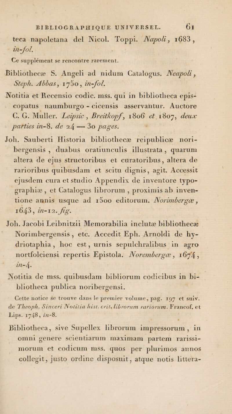 teca napoletana ciel Nicol. Toppi. Napoli, i683 , in-Jol. Ce supplément se rencontre rarement. Bibliotliecæ S. Angeli ad nidum Catalogus. Neapoli, Steph. Abbas, 1760, in-foL Notitia et Recensio codic. mss. qui in bibliotlieca epis- copatus naumburgo - cicensis asservantur. Auctore C. G. Muller. Leipsic, Breitkopf, 180b ^1807, deux parties in-8. de 0.4 — 3o pages. Job. Sauberti Historia bibliotliecæ reipublicæ nori- bergensis , duabus oratiunculis illustrata, quarum altéra de ejus structoribus et curatoribus, altéra de rarioribus quibusdam et scitu dignis, agit. Accessit ejusdem cura et studio Appendix de inventore tjpo- graphiæ , et Catalogus librorum , proximis ab inven- tione annis usque ad i5oo editorum. Norimbergæ y i643, in-iz.Jïg. Job. Jacobi Leibnitzii Memorabilia inclutæ bibliothecæ Norimbergensis , etc. Accedit Eph. Arnoldi de hy- driotaphia, hoc est, urnis sepulchralibus in agro nortfolciensi repertis Epistola. Norembergæ, 1674, in-4. Notitia de mss. quibusdam bibliorum codicibus in bi- bliotheca publica noribergensi. Cette notice se trouve dans le premier volume, pag. 197 et suiv. de Theoph. Sinccri Notitia hist. crit. librorum rarioritm. Francof. et Lips. 1748, in-8. Bibliotlieca, sive Supellex librorum impressorum , in omni genere scientiarum maximam partem rarissi- morum et codicum mss. quos per plurimos annos collegit, justo ordine disposuit, atque notis littera-