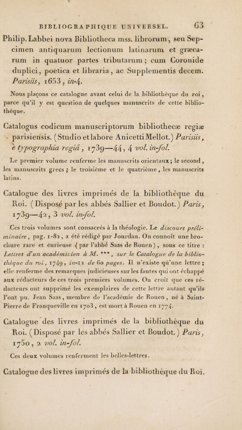 Philip. Labbei nova Bibliotheca mss. librorum, seu Sep- cimen antiquarum lectionum latinarum. et græca- rum in quatuor partes tributarum ; cum Coronide duplici, poetica et libraria, ac Supplementis decem. Pansus, 1653, in-4• Nous plaçons ce catalogue avant celui de la bibliothèque du roi, parce qu’il y est question de quelques manuscrits de cette biblio¬ thèque. Catalogus codicum manuscriptorum bibliotheeæ regiæ parisiensis. (Studio etlabore AnicettiMellot.) Parisiis, e typographia regiâ y 1739—44? 4 vol. in-fol. Le premier volume renferme les manuscrits orientaux; le second , les manuscrits grecs ; le troisième et le quatrième , les manuscrits latins. Catalogue des livres imprimés de la bibliothèque du Roi. ( Disposé par les abbés Sallier et Boudot. ) Paris, 173 9—4 2 y 3 vol. in-fol. Ces trois volumes sont consacrés à la théologie. Le discours préli¬ minaire , pag. 1-82 , a été rédigé par Jourdan. On connoît une bro¬ chure rare et curieuse (par l’abbé Saas de Rouen) , sous ce titre : heures d’un académicien à M. *** , sur le Catalogue de la biblio¬ thèque du roi, 1749? in-12 de 60 pages. Il n’existe qu’une lettre; elle renferme des remarques judicieuses sur les fautes qui ont échappé aux rédacteurs de ces trois premiers volumes. On croit que ces ré¬ dacteurs ont supprimé les exemplaires de cette lettre autant qu’ils l’ont pu. Jean Saas, membre de l’académie de Rouen, né à Saint- Pierre de Franqueville en 1708 , est mort à Rouen en 1774* Catalogue des livres imprimés de la bibliothèque du Roi. (Disposé par les abbés Sallier et Boudot.) Paris, 1750, 2 vol. in-fol. Ces deux volumes renferment les belles-lettres. Catalogue des livres imprimés de la bibliothèque du Roi,