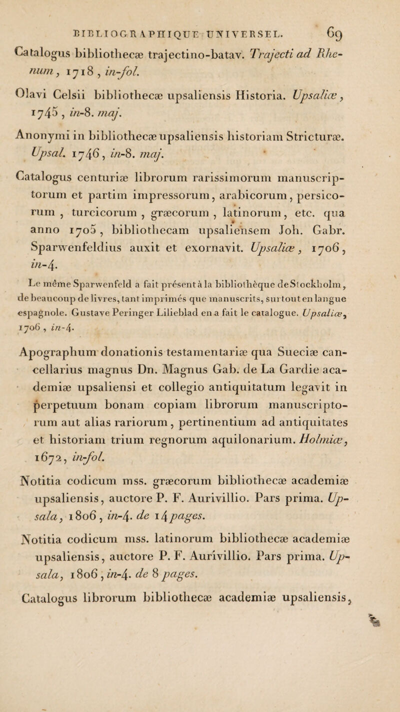 Ca talogus bibliothecæ trajectino-batav. Trajecti ad Rhe- mun, 1718, in-fol. Olavi Celsii bibliothecæ upsaliensis Historia. Upsalice, 174a , in-8. mai. Anonymi in bibliothecæ upsaliensis historiam Stricturæ. Upsal. 174b, in-8. maj. Catalogus centuriæ librorum rarissimorum manuscrip- torum et partirn impressorum, arabicorum, persico- rum , turcicorum , græcorum , latinorum, etc. qua anno 1700 , bibliothecam upsaliensem Job. Gabr. Sparwenfeldius auxit et exornavit. Upsalice, 170b, in-4. Le même Spartvenfeld a fait présent à la bibliothèque de Stockholm, de beaucoup de livres, tant imprimés que manuscrits, surtout en langue espagnole. Gustave Peringer Lilieblad en a fait le catalogue. Upsaliœy 1706 , in-/\. Apographum donationis testamentariæ qua Sueciæ can- cellarius magnus Dn. Magnus Gab. de La Gardie aca¬ demiæ upsaliensi et collegio antiquitatum legavit in perpetuum bonam copiam librorum manuscripto- rum aut alias rariorum, pertinentium ad antiquitates et historiam trium regnorum aquilonarium. Holniiœ, 1672, in-fol. Notitia codicum mss. græcorum bibliothecæ academiæ upsaliensis, auctore P. F. Aurivillio. Pars prima. Up- sala, 180b, in-l\. de \\papes. Notitia codicum mss. latinorum bibliothecæ academiæ upsaliensis, auctore P. F. Aurivillio. Pars prima. Up- salaj 180b , in-4- de 8 pages. Catalogus librorum bibliothecæ academiæ upsaliensis,