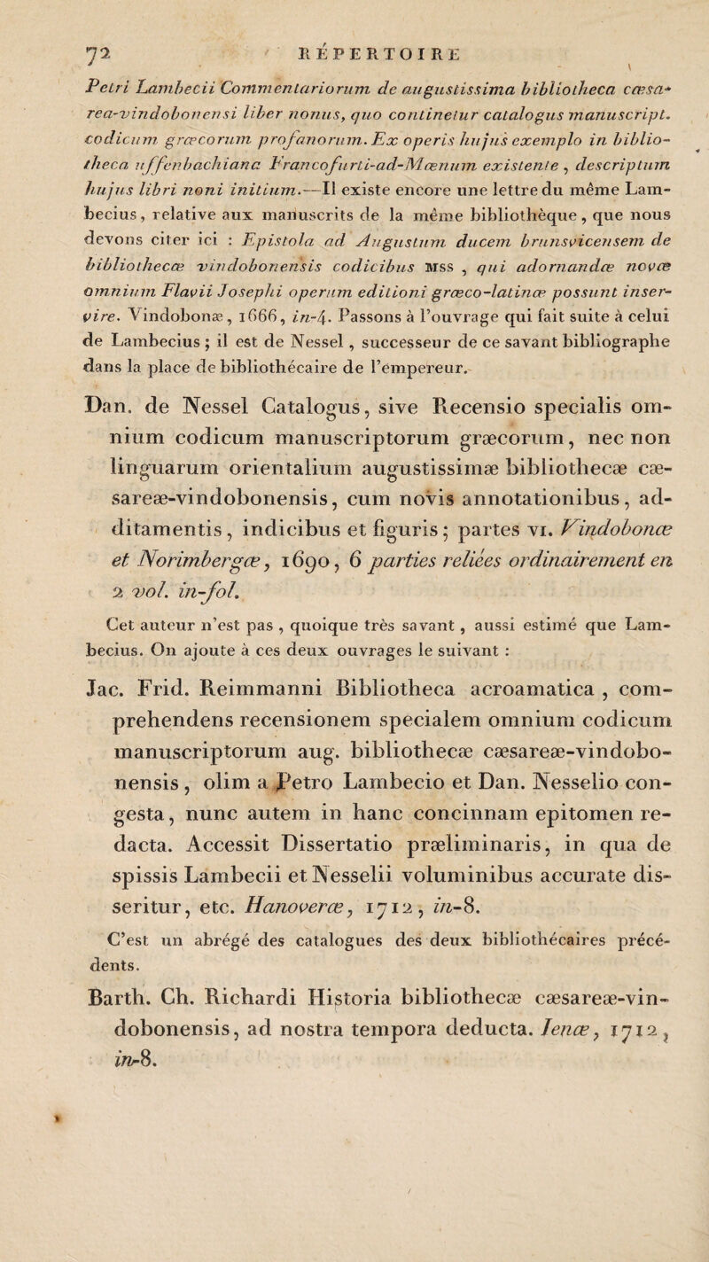 ' \ Pétri Lambecii Commentariorum de augustissima bibliotheca cœsa- rea-vindobon en si liber nonus, quo contineiur catalogus manuscripL. codicum grœcorum profanoritm. Ex operis hujus exemplo in biblio¬ iheca uffehbachiana hrancofurii-ad-JVIœnum existente , description hujus libri noni initium.—Il existe encore une lettre du même Lam- becius, relative aux manuscrits de la même bibliothèque, que nous devons citer ici : Epistola ad Augustum ducem brunsvicensem de bibliothecæ -v indobon en sis codicibus Mss , qui adornandœ novæ omnium Flavii Josephi operum editioni græco-latinæ possunt inser- vire. Vindobonæ, 1666, in-4. Passons à Pouvrage qui fait suite à celui de Lambecius ; il est de Nessel, successeur de ce savant bibliographe dans la place de bibliothécaire de l’empereur. Dan. de Nessel Catalogus, sive Recensio specialis om¬ nium codicum manuscriptorum græcorum, nec non linguarum orientalium augustissimæ bibiiotliecæ cæ- sareæ-vindobonensis, cum novis annotationibus, ad- ditamentis, indicibus et figuris; partes vi. Vindobonæ et Norimbergœ, 1690, 6 parties reliées ordinairement en 2 -5vol. in-fol. Cet auteur n’est pas , quoique très savant, aussi estimé que Lam¬ becius. On ajoute à ces deux ouvrages le suivant : Jac. Frid. Reimmanni Bibliotheca acroamatica , com- prehendens recensionem specialem omnium codicum manuscriptorum aug. bibliothecæ cæsareæ-vindobo- nensis , olim a Petro Lambecio et Dan. Nesselio con- gesta, nunc autem in hanc concinnam epitomen re- dacta. Accessit Dissertatio præliminaris, in qua de spissis Lambecii etiNesselii voluminibus accurate dis- seritur, etc. Hanoverœ, 1712, in-8. C’est un abrégé des catalogues des deux bibliothécaires précé¬ dents. Barth. Ch. Riehardi Historia bibliothecæ cæsareæ-vin- dobonensis, ad nostra tempora deducta. Ienœ, 1712 ? in- 8.