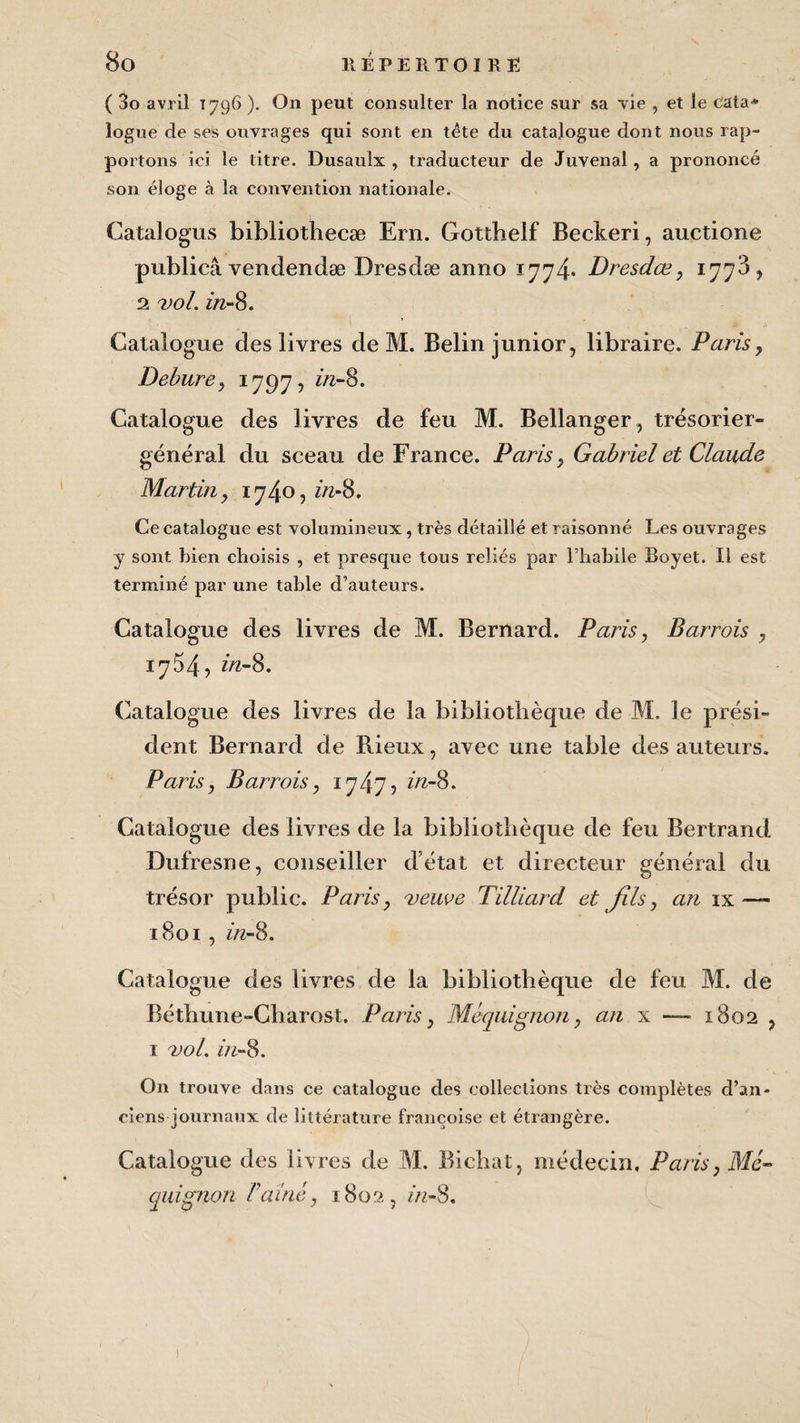 ( 3o avril 1796 ). On peut consulter la notice sur sa vie , et le cata* logue de ses ouvrages qui sont en tête du catalogue dont nous rap¬ portons ici le titre. Dusaulx , traducteur de Juvenal, a prononcé son éloge à la convention nationale. Gatalogus bibliothecæ Ern. Gottheif Beckeri, auctione publiai vendendæ Dresdæ anno 1774* Dresdiæ, 1778, 2 vol. in-8. Catalogue des livres de M. Belin junior, libraire. Paris, Debure, 1797, in-8. Catalogue des livres de feu M. Bellanger, trésorier- général du sceau de France. Paris, Gabriel et Claude Martin, 1740, in-8. Ce catalogue est volumineux, très détaillé et raisonné Les ouvrages y sont bien choisis , et presque tous reliés par l’habile Boyet. Il est terminé par une table d’auteurs. Catalogue des livres de M. Bernard. Paris, Barrois , 1754, in-8. Catalogue des livres de la bibliothèque de M. le prési¬ dent Bernard de Rieux, avec une table des auteurs. Paris, Barrois, 1747? in-8. Catalogue des livres de la bibliothèque de feu Bertrand Dufresne, conseiller d’état et directeur général du trésor public. Paris, veuve Tilliard et fils, an ix—- 1801 , in-8. Catalogue des livres de la bibliothèque de feu M. de Béthune-Charost. Paris, Maquignon, an x — 1802 , 1 vol. in-8. On trouve dans ce catalogue des collections très complètes d’an¬ ciens journaux de littérature françoise et étrangère. Catalogue des livres de M. Bichat, médecin. Paris, Ma¬ quignon rainé, 1802, in-8.