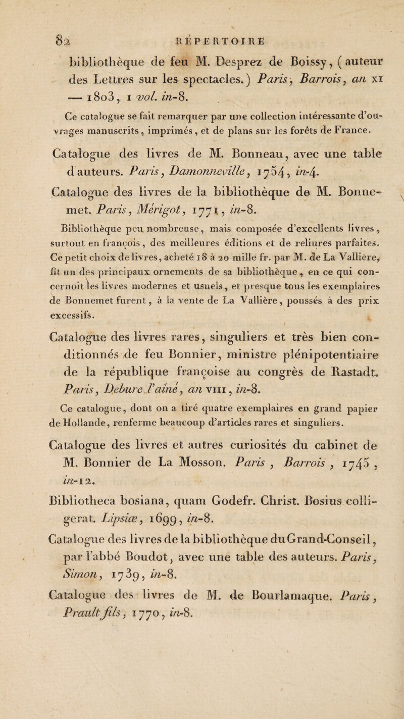 bibliothèque de feu M. Desprez de Boissy, ( auteur des Lettres sur les spectacles.) Paris, Barrois, an xi — i8o3, 1 vol. in-8. Ce catalogue se fait remarquer par une collection intéressante d’ou¬ vrages manuscrits , imprimés, et de plans sur les forêts de France. Catalogue des livres de M. Bonneau, avec une table d auteurs. Paris, Damonneoille, 17 54> in-4. Catalogue des livres de la bibliothèque de M. Bonne» met. Paris, Mérigot, 1771, in-8. Bibliothèque peu nombreuse, mais composée d’excellents livres, surtout en franchis, des meilleures éditions et de reliures parfaites. Ce petit choix de livres, acheté 18 à 20 mille fr. par M. de La Vallière, fit un des principaux ornements de sa bibliothèque, en ce qui con- cernoit\es livres modernes et usuels, et presque tous les exemplaires de Bonnemet furent, à la vente de La Vallière, poussés à des prix excessifs. Catalogue des livres rares, singuliers et très bien con¬ ditionnés de feu Bonnier, ministre plénipotentiaire de la république françoise au congrès de Rastadt. Paris, Debure Faîne, an y ni, in- 8. Ce catalogue, dont on a tiré quatre exemplaires en grand papier de Hollande, renferme beaucoup d’articles rares et singuliers. Catalogue des livres et autres curiosités du cabinet de M. Bonnier de La Mosson. Paris , Barrois , 1745 , in-12. Bibliotheca bosiana, quam Godefr. Christ. Bosius colli- gerat. Lipsiœ, 1699, in-8. Catalogue des livres de la bibliothèque du Grand-Conseil, par l’abbé Boudot, avec une table des auteurs. Paris, Simon, 1739, in-8. Catalogue des livres de M. de Bourlamaque. Paris, Praultfils, 1770, in-8.