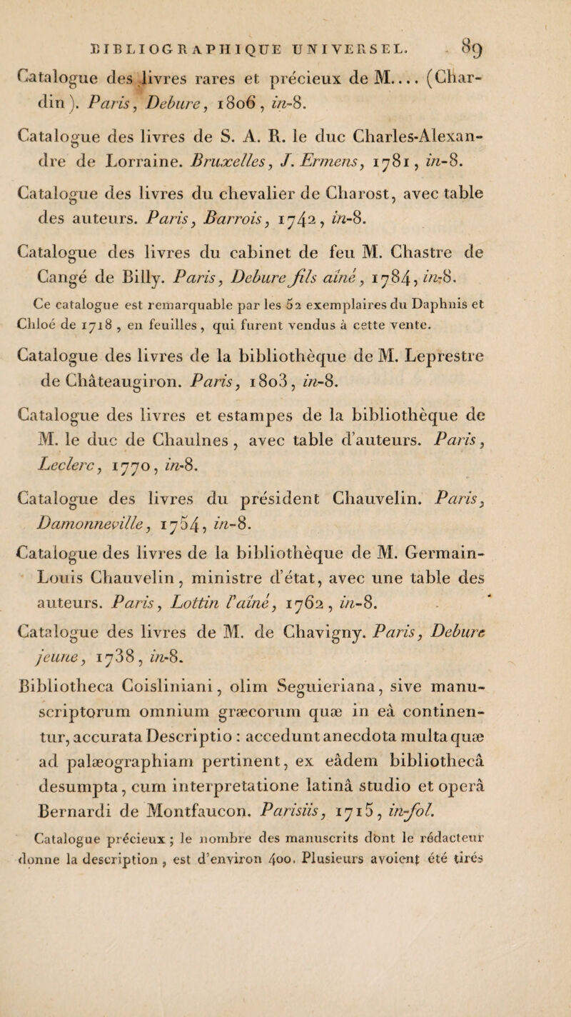 Catalogue des livres rares et précieux de M.... (Char¬ din). Paris, Debure, 1806, in-S. Catalogue des livres de S. A. R. le duc Charles-Alexan¬ dre de Lorraine. Bruxelles, J.Ermens, 1781, in-8. Catalogue des livres du chevalier de Charost, avec table des auteurs. Paris , Barrois, 1742? in-S. Catalogue des livres du cabinet de feu M. Chastre de Cangé de Billy. Paris, DebureJîls aîné, 1784, in-S. Ce catalogue est remarquable par les 5a exemplaires du Daphnis et Chloé de 1718 , en feuilles , qui furent vendus à cette vente. Catalogue des livres de la bibliothèque de M. Leprestre de Châteaugiron. Paris, i8o3, in-S. Catalogue des livres et estampes de la bibliothèque de M. le duc de Chaulnes, avec table d’auteurs. Paris, Leclerc, 1770, in-8. Catalogue des livres du président Chauvelin. Paris9 Damonneville, 1754, in-S. Catalogue des livres de la bibliothèque de M. Germain- Louis Chauvelin, ministre d’état, avec une table des auteurs. Paris, Lottin Vaine, 1762, in-S. Catalogue des livres de M. de Chavigny. Paris, Debure jeune, 1788, in-S. Bibliotheca Coisliniani, olim Seguieriana, sive manu- scriptorum omnium græcorum quæ in eà continen- tur, accurata Descriptio : accedunt anecdota multa quæ ad palæographiam pertinent, ex eâdem bibliotheca desumpta, cum interpretatione latinâ studio et operâ Bernardi de Montfaucon. Parisiis, 1718, in-fol. Catalogue précieux; le nombre des manuscrits dbnt le rédacteur donne la description, est d’environ 400. Plusieurs avoienj; été tirés