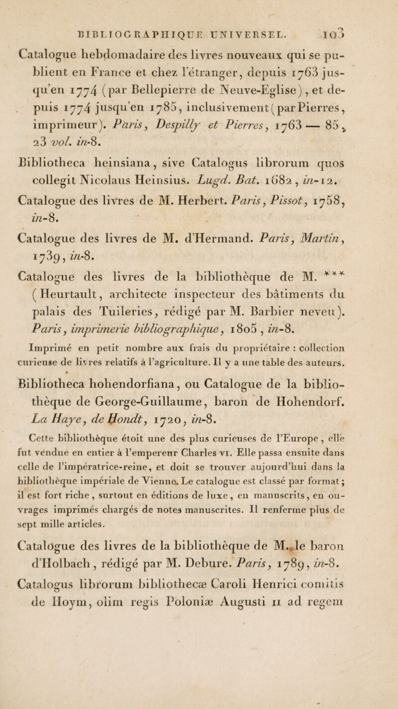 Catalogue hebdomadaire des livres nouveaux qui se pu¬ blient en France et chez l’étranger, depuis jus¬ qu’en 1774 (par Bellepierre de JNeuve-Eglise), et de¬ puis 1774 jusqu’en 1780, inclusivement (par Pierres, imprimeur). Paris, Despillj et Pierres, 1763— 85^ 2 3 voL in-8. Bibliotheca heinsiana, sive Catalogus librorum quos collegit Nicolaus Heinsius. Lugd. Bat. 1682, in-ii. Catalogue des livres de M. Herbert. Paris, Pissot, iq58, in-8» Catalogue des livres de M. dHermand. Paris, Martin, 1739, in-8. Catalogue des livres de la bibliothèque de M. *** ( Heurtault, architecte inspecteur des bâtiments du palais des Tuileries, rédigé par M. Barbier neveu). Paris, imprimerie bibliographique, i8o5 , in-8. Imprimé en petit nombre aux frais du propriétaire : collection curieuse de libres relatifs à l’agriculture. Il y a une table des auteurs. 9 Bibliotbeca hohendorfiana, ou Catalogue de la biblio¬ thèque de George-Guillaume, baron de Hobendorf. La Haye, de Hondt, 1720, in-8. Cette bibliothèque étoit une des plus curieuses de l’Europe , elle fut vendue en entier à l’empereur Charles vi. Elle passa ensuite dans celle de l’impératrice-reine, et doit se trouver aujourd’hui dans la bibliothèque impériale de Vienne. Le catalogue est classé par format ; il est fort riche , surtout en éditions de luxe, en manuscrits, en ou¬ vrages imprimés chargés de notes manuscrites. Il renferme plus de sept mille articles. Catalogue des livres de la bibliothèque de M., le baron d’Holbach , rédigé par M. Debure. Paris, 1789, in-8. Catalogus librorum bibliothecæ Caroli Henrici comitis