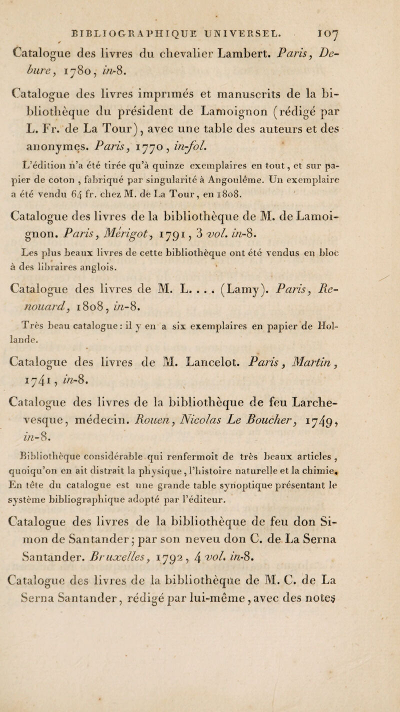 Catalogue des livres du chevalier Lambert. Paris, De- bure , 1780, in- 8. Catalogue des livres imprimés et manuscrits de la bi¬ bliothèque du président de Lamoignon (rédigé par L. Fr. de La Tour), avec une table des auteurs et des anonymes. Paris, 1770, in-foL L’édition n’a été tirée qu’à quinze exemplaires en tout, et sur pa¬ pier de coton , fabriqué par singularité à Angoulême. Un exemplaire a été vendu 64 fr. chez M. de La Tour, en 1808. Catalogue des livres de la bibliothèque de M. de Lamoi¬ gnon. Paris, Mérigot, 1791,3 vol. in-8. Les plus beaux livres de cette bibliothèque ont été vendus en bloc à des libraires anglois. Catalogue des livres de M. L. . . . (Lamy). Paris, Re- nouard, i8o8,ztz-8. Très beau catalogue: il y en a six exemplaires en papier de Hol¬ lande. Catalogue des livres de M. Lancelot. Paris, Martin, 1741, zVz-8. Catalogue des livres de la bibliothèque de feu Larche- vesque, médecin. Rouen, Nicolas Le Boucher, 1 749* in- 8. Bibliothèque considérable qui renfermoit de très beaux articles , quoiqu’on en ait distrait la physique , l’histoire naturelle et la chimie. En tête du catalogue est une grande table synoptique présentant le système bibliographique adopté par l’éditeur. Catalogue des livres de la bibliothèque de feu don Si¬ mon de Santander; par son neveu don C. de La Serna Santander. Bruxelles, 1792, l\vol. in-8. Catalogue des livres de la bibliothèque de M. C. de La Serna Santander, rédigé par lui-même ,avec des notes