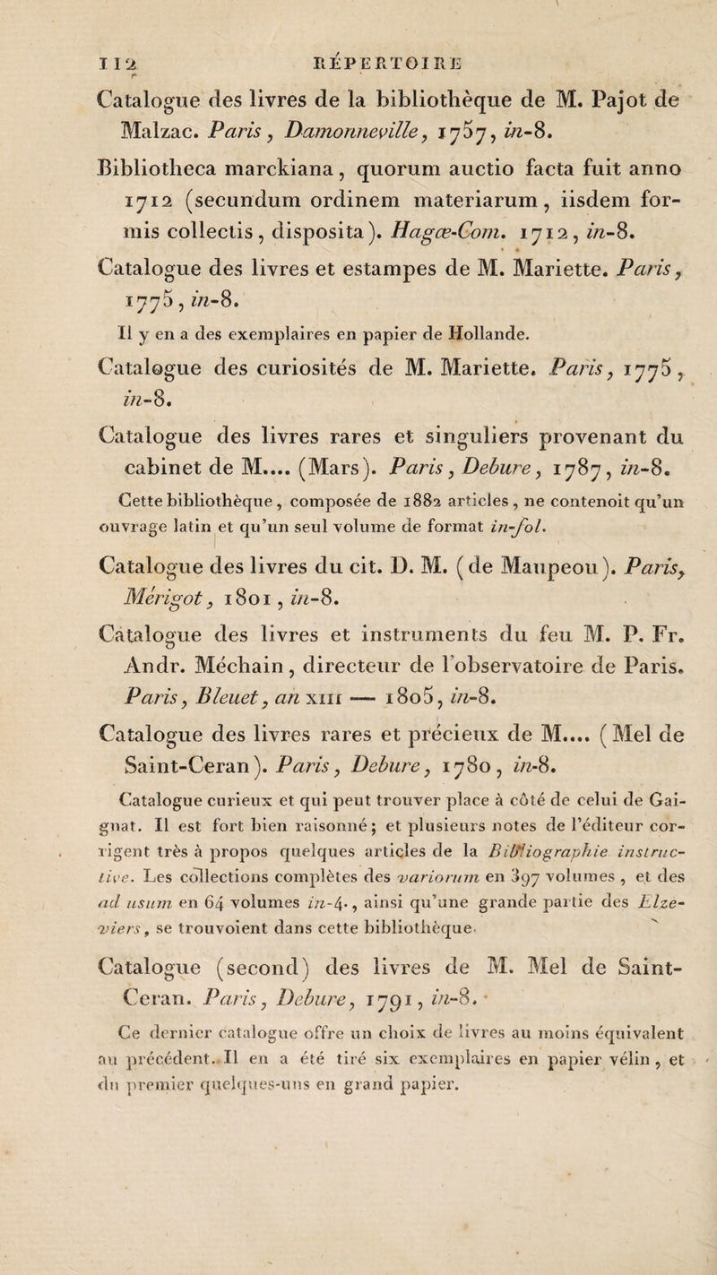 Malzac. Paris, Damonneville, 17^7, in-8. Bibliotbeca marckiana, quorum auctio facta fuit anno 1712 (secundum ordinem materiarum, iisdem for- mis collectis, disposita). Hagœ-Com. 1712, in-8. * * Catalogue des livres et estampes de M. Mariette. Paris, 1775, m-8. Il y en a des exemplaires en papier de Hollande. Catalogue des curiosités de M. Mariette, Paris, 1770, in-8. Catalogue des livres rares et singuliers provenant du cabinet de M.... (Mars). Paris, Debure, 1787, in-8. Cette bibliothèque, composée de 1882 articles, ne contenoit qu’un ouvrage latin et qu’un seul volume de format in-fol. Catalogue des livres du cit. D. M. ( de Maupeou). Parisy Mérigot, 1801, in-8. Catalogue des livres et instruments du feu M. P. Fr. Andr. Méchain, directeur de 1 observatoire de Paris. Paris, Bleuet, an xm —— i8o5, in-8. Catalogue des livres rares et précieux de M.... ( Mel de Saint-Ceran). Paris, Debure, 1780, in-8. Catalogue curieux et qui peut trouver place à côté de celui de Gai- gnat. Il est fort bien raisonné; et plusieurs notes de l’éditeur cor¬ rigent très à propos quelques articles de la Bibliographie instruc¬ tive. Les collections complètes des variorum en 897 volumes , et des ad usum en 64 volumes in-4-, ainsi qu’une grande partie des Elze- 'viers, se trouvoient dans cette bibliothèque Catalogue (second) des livres de M. Mel de Saint- Ceran. Paris, Debure, 1791, in-8. Ce dernier catalogue offre un choix de livres au moins équivalent au précédent. Il en a été tiré six exemplaires en papier vélin , et du premier quelques-uns en grand papier.