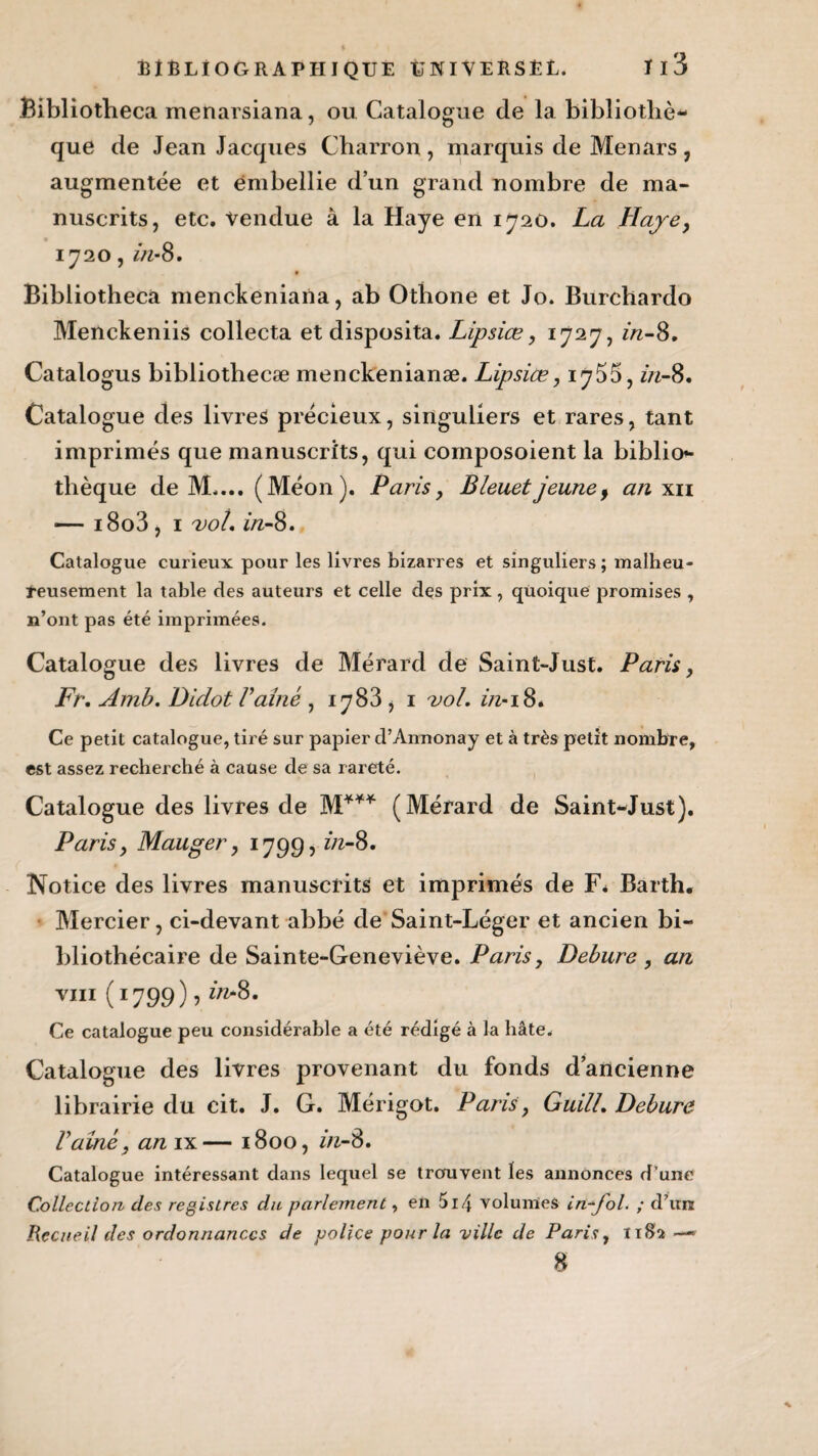 Bibliotheca menarsiana, ou Catalogue de la bibliothè¬ que de Jean Jacques Charron, marquis de Menars, augmentée et embellie d’un grand nombre de ma¬ nuscrits, etc. vendue à la Haye en 1720. La Haye, 1720, in-8. Bibliotheca menckeniana, ab Othone et Jo. Burchardo Menckeniis collecta et disposita. Lipsiæ, 1727, in-8, Catalogus bibliothecæ menckenianæ. Lipsiœ, in-8. Catalogue des livres précieux, singuliers et rares, tant imprimés que manuscrits, qui composoient la biblio¬ thèque de M.... (Méon). Paris, Bleuet jeune, an xii — i8o3, 1 vol. in-8. Catalogue curieux pour les livres bizarres et singuliers ; malheu¬ reusement la table des auteurs et celle des prix , quoique promises , n’ont pas été imprimées. Catalogue des livres de Mérard de Saint-Just. Paris, Fr, Amb. Didot Vaine , 1783 , 1 vol. in*18* Ce petit catalogue, tiré sur papier d’Annonay et à très petit nombre, est assez recherché à cause de sa rareté. Catalogue des livres de M*** (Mérard de Saint-Just). Paris, Mauger, 1799, in-8. Notice des livres manuscrits et imprimés de F* Barth. Mercier, ci-devant abbé de Saint-Léger et ancien bi¬ bliothécaire de Sainte-Geneviève. Paris, Debure , an vi11 (1799 ) > “-8- Ce catalogue peu considérable a été rédigé à la hâte. Catalogue des livres provenant du fonds d’ancienne librairie du cit. J. G. Mérigot. Paris, Guill. Debure Vaine, anvt— 1800, in-8. Catalogue intéressant dans lequel se trouvent les annonces d’une Collection des registres du parlement, en 5i4 volumes in-fol. ; d’un Recueil des ordonnances de police pour la ville de Paris, li$2 —» 8