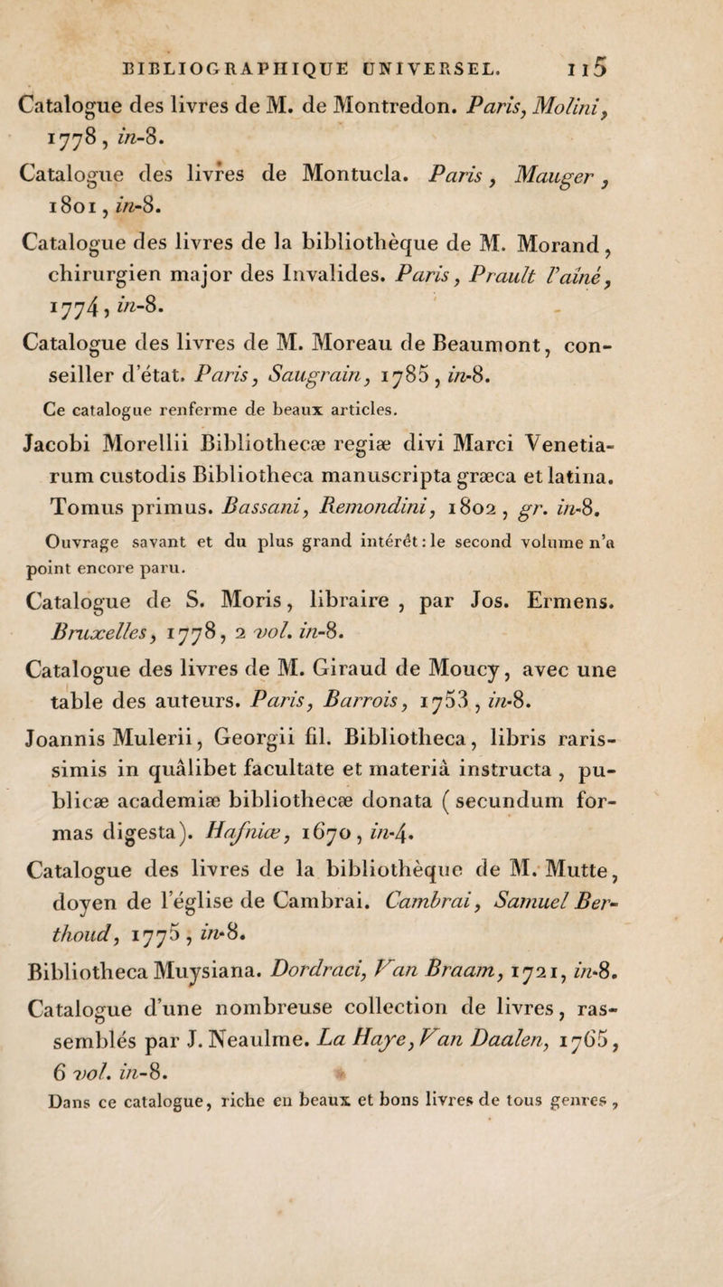 Catalogue des livres de M. de Montredon. Paris, Molini, 1778, in-8. Catalogue des livres de Montucla. Paris, Mauger, 1801, in-8. Catalogue des livres de la bibliothèque de M. Morand, chirurgien major des Invalides. Paris, Prault Famé, 1774, in-8. Catalogue des livres de M. Moreau de Beaumont, con¬ seiller d’état. Paris, Sait grain, 1785, in-8. Ce catalogue renferme de beaux articles. Jacobi Morellii Bibliothecæ regiæ divi Marci Venetia- rum custodis Bibliotheca manuscripta græca etlatina. Tomus primus. Bassani, Remondini, 1802, gr. in-8. Ouvrage savant et du plus grand interet :1e second volume n’a point encore paru. Catalogue de S. Moris, libraire , par Jos. Ermens. Bruxelles, 1778, 2 vol. in-8. Catalogue des livres de M. Giraud de Moucy, avec une table des auteurs. Paris, Barrois, iy58 , in-8. Joannis Mulerii, Georgii fil. Bibliotheca, libris raris- simis in quâlibet facultate et materià instructa , pu- blicæ academiæ bibliothecæ donata ( secundum for¬ mas digesta). Hafniœ, 1670, in-/\. Catalogue des livres de la bibliothèque de M. Mutte, doyen de l’église de Cambrai. Cambrai, Samuel Ber- thoud, 1775 , in-8. Bibliotheca Muysiana. Dordraci, Fan Braam, 1721, in-8. Catalogue d’une nombreuse collection de livres, ras¬ semblés par J. Neaulme. La Haye, Fan Daalen, 1765, 6 vol. in-8.