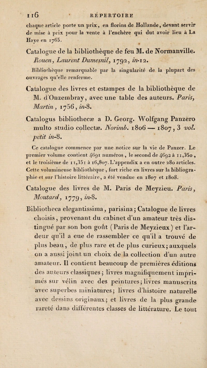 chaque article porte un prix, en florins de Hollande, devant servir de mise à prix pour la vente à l’enchère qui dut avoir lieu à La Haye en 1765. Catalogue de la bibliothèque de feu M. de Normanville. Rouen, Laurent Dumesnil, 1792, z/2-12. Bibliothèque remarquable par la singularité de la plupart des ouvrages qu’elle renferme. Catalogue des livres et estampes de la bibliothèque de M. dOnzembray, avec une table des auteurs. Parisy Martin, 1706, z/2-8. Catalogus bibliothecæ a D. Georg. Wolfgang Panzero multo studio collectæ. Norimb. 1806— 1807,3 vol. petit z/z-8. Ce catalogue commence par une notice sur la vie de Panzer, Le premier volume contient 4691 numéros , le second de 4692 à n,35o , et le troisième de 11,351 à 16,307. L’appendix a en outre 280 articles. Cette volumineuse bibliothèque , fort riche en livres sur la bibliogra¬ phie et sur l’histoire littéraire, a été vendue en 1807 et 1808. Catalogue des livres de M. Paris de Meyzieu. Parisy Moutard, 1779, z/z-8. Bibliotheca elegantissima, parisina; Catalogue de livres choisis, provenant du cabinet d’un amateur très dis» tingué par son bon goût (Paris de Meyzieux) et l’ar- deur qu’il a eue de rassembler ce qu’il a trouvé de plus beau, de plus rare et de plus curieux; auxquels 011 a aussi joint un choix de la collection d’un autre amateur. Il contient beaucoup de premières éditions des auteurs classiques; livres magnifiquement impri¬ més sur vélin avec des peintures; livres manuscrits avec superbes miniatures; livres d’histoire naturelle avec dessins originaux; et livres de la plus grande rareté dans différentes classes de littérature. Le tout