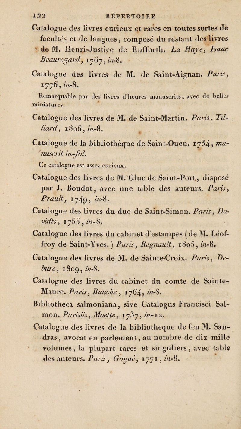 Catalogue des livres curieux et rares en toutes sortes de facultés et de langues, composé du restant des livres de M. Henri-Justice de Rufforth. La Haye, Isaac Beauregard, 1767, in- 8. Catalogue des livres de M. de Saint-Aignan. Paris, 1776, in- 8. Remarquable par des livres d’heures manuscrits, avec de belles miniatures. Catalogue des livres de M. de Saint-Martin. Paris, TU- liard, 1806, in-S, Catalogue de la bibliothèque de Saint-Ouen. 1734, ma¬ nuscrit in-fol. Ce catalogue est assez curieux. Catalogue des livres de M.'Gluc de Saint-Port, disposé par J. Boudot, avec une table des auteurs. Paris, Prault, 1749? in- 8. Catalogue des livres du duc de Saint-Simon. Paris, Da- vidts, iy55,in-8. Catalogue des livres du cabinet d’estampes (de M. Léof- froy de Saint-Yves.) Paris, Régnault, i8o5, in-8. Catalogue des livres de M. de Sainte-Croix. Paris, De- bure, 1809, m-S, Catalogue des livres du cabinet du comte de Sainte- Maure. Paris, Bauche, 1764, in-8, Bibliotheca salmoniana, sive Catalogus Francisci Sal- mon. Parisiis, Moette, 1787, in-12. Catalogue des livres de la bibliothèque de feu M. San- dras, avocat en parlement, au nombre de dix mille volumes, la plupart rares et singuliers, avec table des auteurs. Paris, Gogué, 1771, in-8.