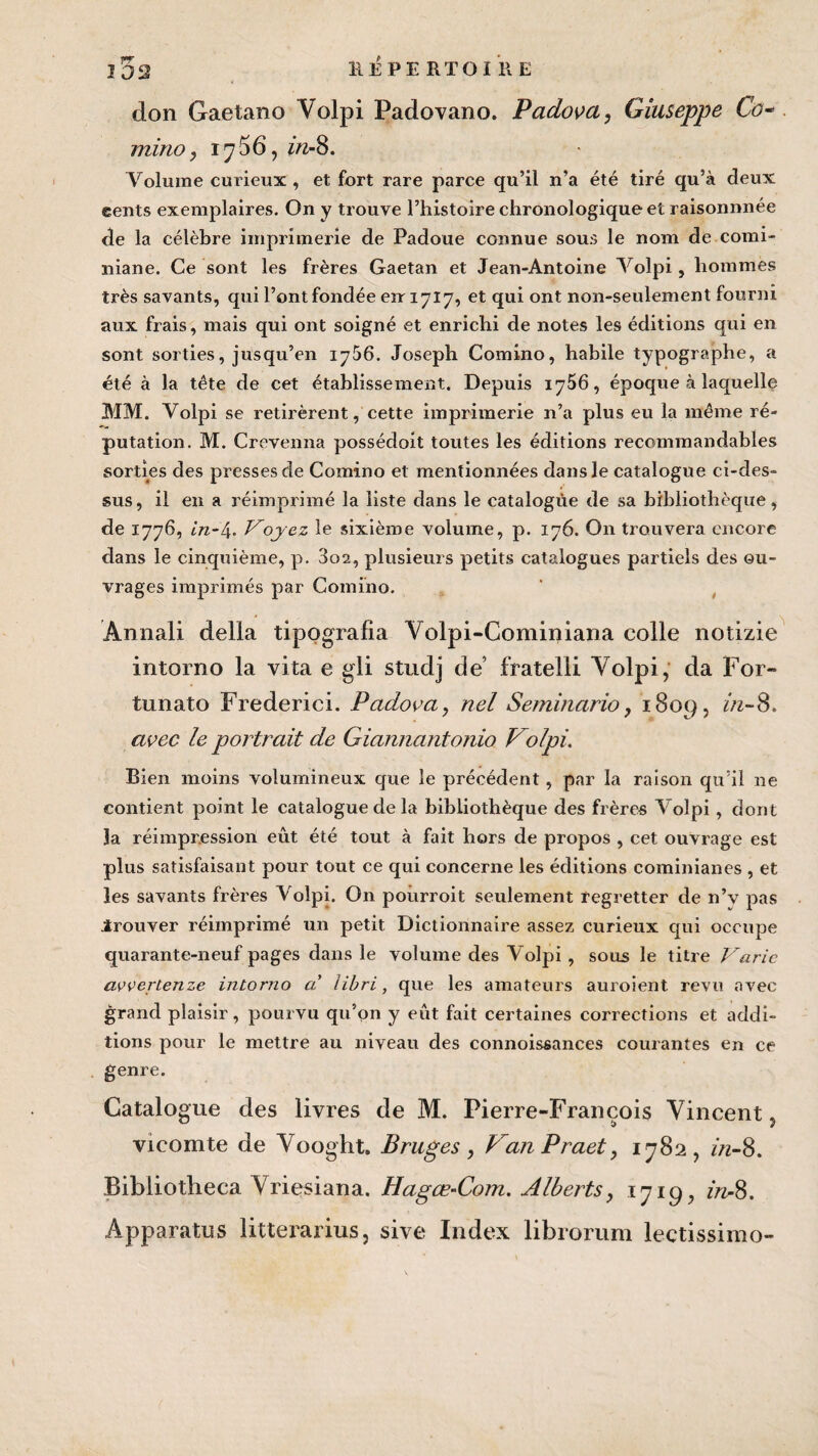 don Gaetano Volpi Padovano. Padova, Giuseppe Co~ minoy iy56, in-8. Volume curieux , et fort rare parce qu’il n’a été tiré qu’à deux eents exemplaires. On y trouve l’histoire chronologique et raisonnnée de la célèbre imprimerie de Padoue connue sous le nom de comi- niane. Ce sont les frères Gaétan et Jean-Antoine Volpi, hommes très savants, qui l’ont fondée eir 1717, et qui ont non-seulement fourni aux frais, mais qui ont soigné et enrichi de notes les éditions qui en sont sorties, jusqu’en iy56. Joseph Comino, habile typographe, a été à la tête de cet établissement. Depuis 1756, époque à laquelle MM. Volpi se retirèrent, cette imprimerie n’a plus eu la même ré¬ putation. M. Crevenna possédoit toutes les éditions recommandables sorties des presses de Comino et mentionnées dans le catalogue ci-des¬ sus, il en a réimprimé la liste dans le catalogue de sa bibliothèque, de 1776, in-4. Voyez le sixième volume, p. 176. On trouvera encore dans le cinquième, p. 3oa, plusieurs petits catalogues partiels des ou¬ vrages imprimés par Comino. Ânnali délia tipografia Volpi-Cominiana colle notizie intorno la vita e gli studj de’ fratelli Volpi, da For- tunato Frederici. Padova, nel Seminario, 1809, in-S. avec le portrait de Giannantonio Volpi. Bien moins volumineux que le précédent, par la raison qu’il ne contient point le catalogue de la bibliothèque des frères Volpi, dont la réimpression eût été tout à fait hors de propos , cet ouvrage est plus satisfaisant pour tout ce qui concerne les éditions cominianes , et les savants frères Volpi. On poûrroit seulement regretter de n’v pas irouver réimprimé un petit Dictionnaire assez curieux qui occupe quarante-neuf pages dans le volume des Volpi , sous le titre Varie avverienze intorno a libri, que les amateurs auroient revu avec grand plaisir, pourvu qu’on y eût fait certaines corrections et addi¬ tions pour le mettre au niveau des connoissances courantes en ce genre. Catalogue des livres de M. Pierre-François Vincent vicomte de Vooght, Bruges, VanPraet, 1782, //z-8. Bibliotheca Vriçsiana. Hagœ-Com. Alberts, 1719, in-8. Apparatus litterarius, sive Index librorum lectissimo-