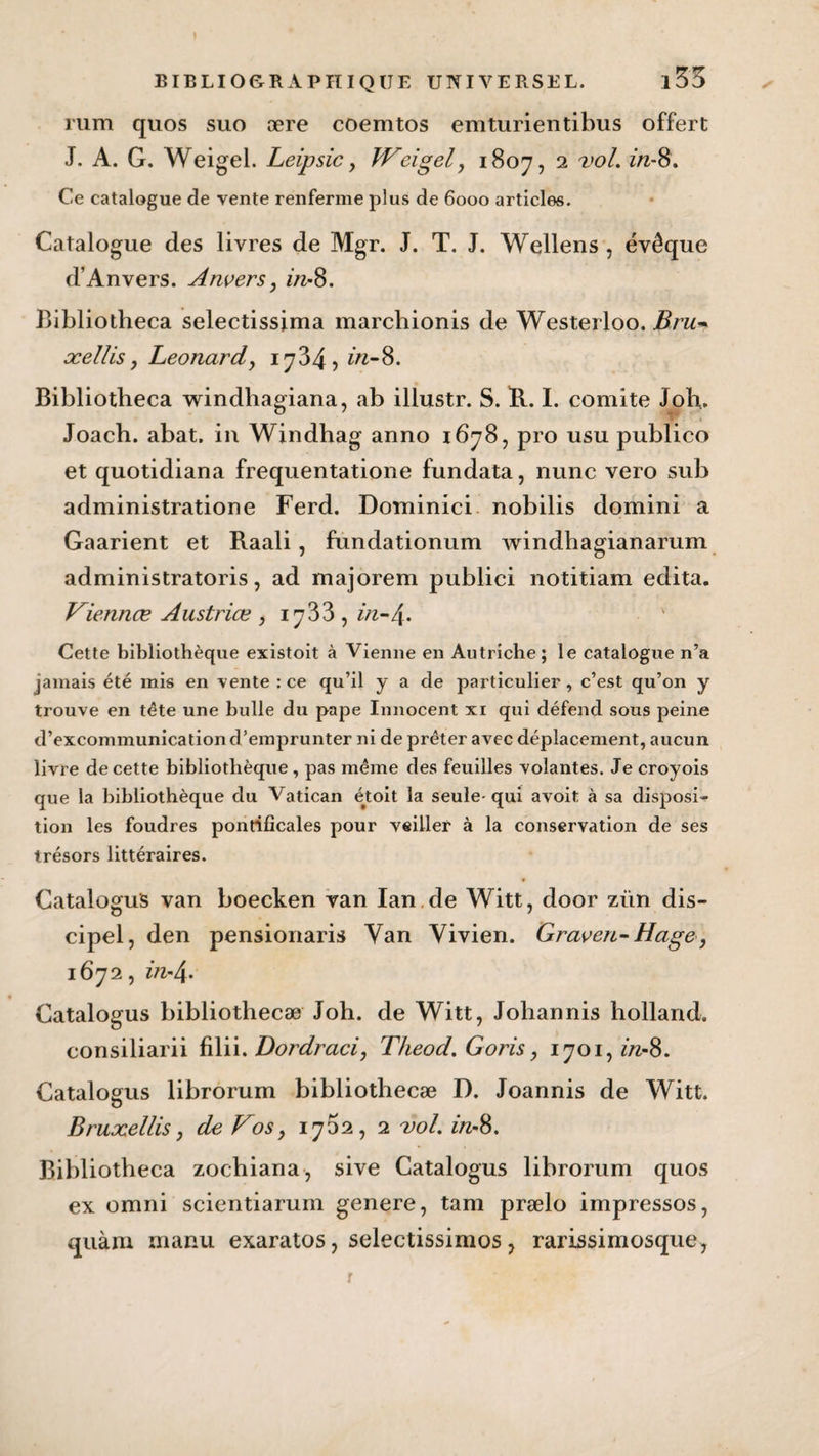 rum quos suo ære coemtos emturientibus offert J. A. G. Weigel. Leipsic y Wci gel y 1807, 2 vol. in- 8. Ce catalogue de vente renferme plus de 6000 articles. Catalogue des livres de Mgr. J. T. J. Wellens , évêque d’Anvers. Anvers y in-8. Bibliotheca selectissima marchionis de Westerloo. Bru* ocellis y Leonardy 1734, in- 8. Bibliotheca windhagiana, ab illustr. S. R. I. comité Joh. Joach. abat, in Windhag anno 1678, pro usu publico et quotidiana frequentatione fundata, nunc vero sub administratione Ferd. Dominici nobilis domini a Gaarient et Raali, fundationum windhagianarum administratoris, ad majorem publici notitiam édita. Viennœ Austriœ y 1733, in-4. Cette bibliothèque existoit à Vienne en Autriche; le catalogue n’a jamais été mis en vente : ce qu’il y a de particulier , c’est qu’on y trouve en tête une bulle du pape Innocent xi qui défend sous peine d’excommunication d’emprunter ni de prêter avec déplacement, aucun livre de cette bibliothèque , pas même des feuilles volantes. Je croyois que la bibliothèque du Vatican et oit la seule- qui avoit à sa disposi¬ tion les foudres pontificales pour veiller à la conservation de ses trésors littéraires. CataloguS van boeeken van Ian de Witt, door zün dis- cipel, den pensionaris Van Vivien. Graven-Hagey 1672, z/2-4. Catalogus bibliothecæ Joh. de Witt, Johannis holland. consiliarii filii. Dordraci, Theod. Goris y 1701,2/2-8. Catalogus librorum bibliothecæ D. Joannis de Witt. Bruxellis y de Vosy 1762, 2 vol. 2/2-8. Bibliotheca zochiana, sive Catalogus librorum quos ex omni scientiarum genere, tam prælo impressos, quàm manu exaratos, selectissimos, rarissimosque, r *