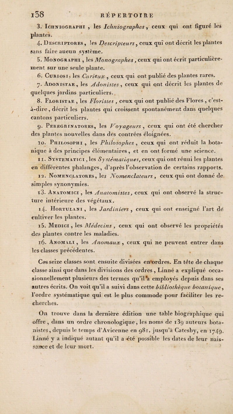 I l58 RÉPERTOIRE 3. Iciixiographi , les Ichniographes, ceux qui ont figuré les 4. Descriptores , les Descripteurs, ceux qui ont décrit les plantes sans faire aucun système. 5. Mostographi , les Mono graphes, ceux qui ont écrit particulière¬ ment sur une seule plante. 6. Curiosi, les Curieux , ceux qui ont publié des plantes rares. 7. Adonistae, les Adonistes , ceux qui ont décrit les plantes de quelques jardins particuliers. 8. Floristae , les Floristes , ceux qui ont publié des Flores , c’est- à-dire , décrit les plantes qui croissent spontanément dans quelques cantons particuliers. 9. Peregriwatores, les Voyageurs , ceux qui ont été chercher des plantes nouvelles dans des contrées éloignées. 10. Phieosophi , les Philosophes , ceux qui ont réduit la bota¬ nique à des principes élémentaires, et en ont formé une science. 11. Systematioi , les Systématiques, ceux qui ont réuni les plantes en différentes phalanges, d’après l’observation de certains rapports. 12. Nometvceatores, les Nomenclateurs t ceux qui ont donné de simples synonymies. 13. Anatomici , les Anatomistes, ceux qui ont observé la struc¬ ture intérieure des végétaux. 14. Hortxjeani , les Jardiniers , ceux qui ont enseigné l’art dé cultiver les plantes. 15. Medici , les Médecins , ceux qui ont observé les propriétés des plantes contre les maladies. 16. Anomali , les Anomaux, ceux qui ne peuvent entrer dans les classes précédentes. $ Ces seize classes sont ensuite divisées en'ordres. En tête de chaque classe ainsi que dans les divisions des ordres , Linné a expliqué occa¬ sionnellement plusieurs des termes qu’il *a employés depuis dans ses autres écrits. On voit qu’il a suivi dans cette bibliothèque botanique, l’ordre systématique qui est le plus commode pour faciliter les re¬ cherches. V — \ On trouve dans la dernière édition une table biographique qui offre , dans un ordre chronologique, les noms de i3g auteurs bota¬ nistes, depuis le temps d’Avicenne en 981, jusqu’à Catesby, en 1749. Linné y a indiqué autant qu’il a été possible les dates de leur nais¬ sance et de leur mort.