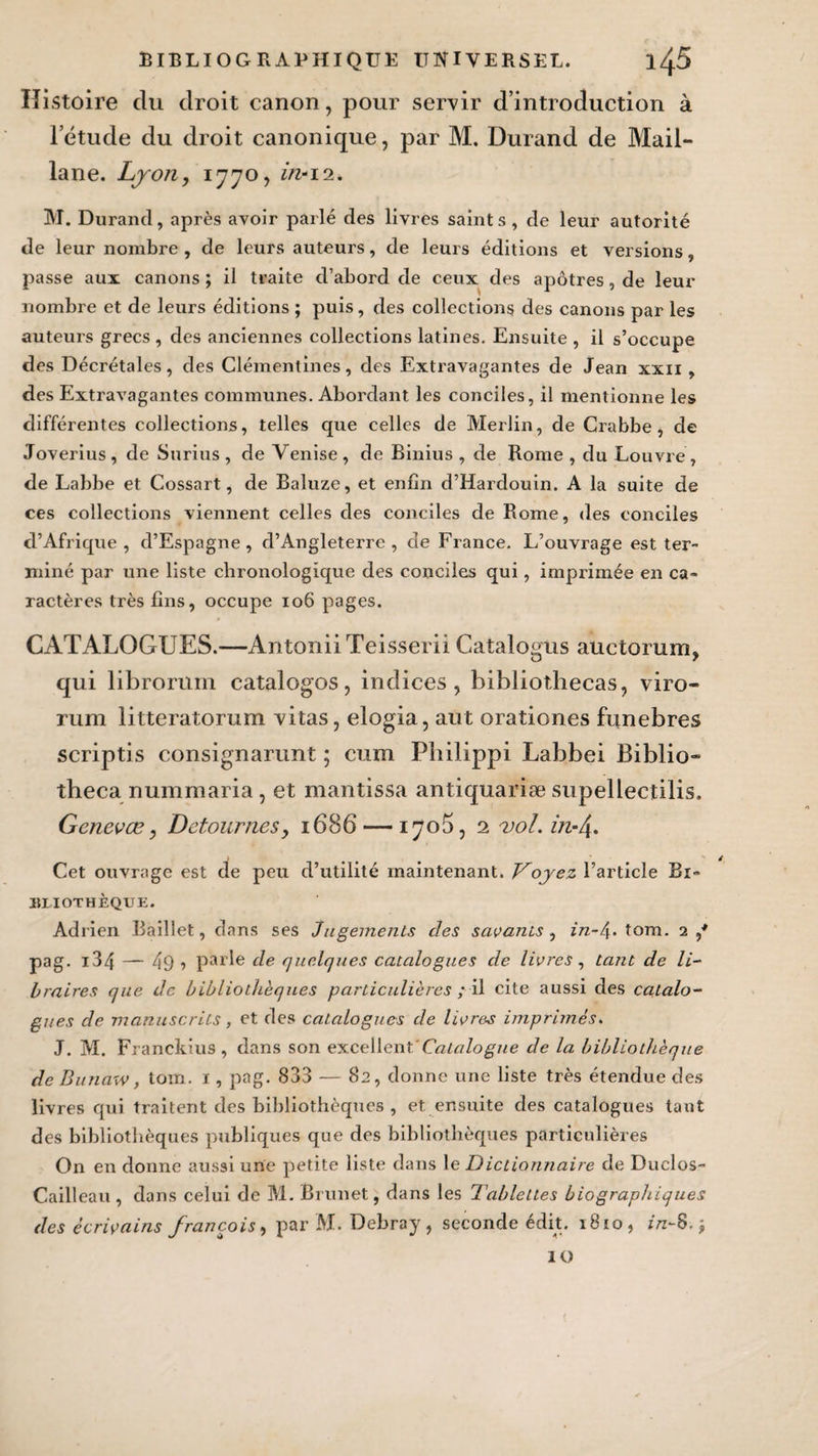 Histoire du droit canon, pour servir d’introduction à l’étude du droit canonique, par M. Durand de Mail- lane. Lyon, 1770, in-12. M. Durand, après avoir parlé des livres saints, de leur autorité de leur nombre, de leurs auteurs, de leurs éditions et versions, passe aux canons ; il traite d’abord de ceux des apôtres, de leux- nombre et de leurs éditions ; puis, des collections des canons par les auteui-s grecs , des anciennes collections latines. Ensuite , il s’occupe des Décrétales, des Clémentines, des Extravagantes de Jean xxn , des Extravagantes communes. Abordant les conciles, il mentionne les différentes collections, telles que celles de Merlin, de Crabbe, de Joverius, de Surius, de Venise, de Binius , de Rome , du Louvre, de Labbe et Cossart, de Baluze, et enfin d’Hardouin. A la suite de ces collections viennent celles des conciles de Rome, des conciles d’Afrique , d’Espagne , d’Angleterre , de France. L’ouvrage est ter¬ miné par une liste chronologique des conciles qui, imprimée en ca¬ ractères très fins, occupe 106 pages. CATALOGUES.—AntoniiTeisserii Catalo^us auctorurru O r qui librorum catalogos, indices, bibliothecas, viro- rum litteratorum vitas, elogia, aut orationes funèbres scriptis consignarunt ; cum Philippi Labbei Biblio- theca nummaria, et mantissa antiquariæ supellectilis, Genevœ, Détournés, 1686 — 1705, 2 vol. in-4* Cet ouvrage est de peu d’utilité maintenant. Voyez l’article Bi¬ bliothèque. Adrien Baillet, dans ses Jugements clés savants , in-é\. tom. 2,* pag. i34 — 49 1 parle cle quelques catalogues de livres, tant de li¬ braires que de bibliothèques particulières / il cite aussi des catalo¬ gues cle manuscrits, et des catalogues de livres imprimés. J. M. Franckius , dans son excellent Catalogue de la bibliothèque de Bunaxv, tom. 1, pag. 833 — 82, donne une liste très étendue des livres qui traitent des bibliothèques, et ensuite des catalogues tant des bibliothèques publiques que des bibliothèques particulières On en donne aussi une petite liste dans le Dictionnaire de Duclos- Cailleau , dans celui de M. Brunet, dans les Tablettes biographiques des écrivains francois, par M. Debray, seconde édit. 1810, z/z-8.} IO