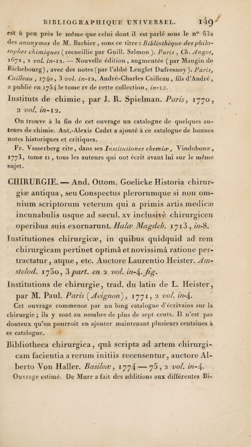 EIBLIOGRAPIIÏQUE UNIVERSEL. l4g est à peu près le même que celui dont il est parlé sous le n° 532 des anonymes de M. Barbier , sous ce titre : Bibliothèque clés philo¬ sophes chimiques ( recueillie par Guill. Salmon ). Paris , Ch. Angot, itiyi, 2 vol. in-12. — Nouvelle édition , augmentée ( par Maugin de Bicliebourg) , avec des notes (par l’abbé Lenglet Dufresnoy). Paris, Cailleau , iyl\o , 3 vol. in-12. André-Charles Cailleau , fils d’André, a publié en 1754 le tome iv de cette collection, in-\2. Instituts de chimie, par J. R. Spielman. Paris, 1770, 2 vol. in-12. On trouve à la fin de cet ouvrage un catalogue de quelques au¬ teurs de chimie. Ant.-Alexis Cadet a ajouté à ce catalogue de bonnes notes historiques et critiques. Fr. Vasserberg cite, dans ses Instituliones chemiœ, Vindobonæ, 1773, tome 11 , tous les auteurs qui ont écrit avant lui sur le même sujet. CHIRURGIE. — And. Ottom. Goelicke Historia chirur- giæ antiqua, seu Conspectus plerorumque si non om¬ nium scriptorum veterum qui a primis artis medicæ incunabulis usque ad sæcul. xv inclusive chirurgicen operibus suis exornarunt. Halœ Magdeb. 1713, in-S. Institutiones chirurgicæ, in quibus quidquid ad rem chirurgicam pertinet optimâ etnovissimâ ratione per- tractatur, atque , etc. Auctore Laurentio Heister. A/n- stelod. 17^0, 3 part, en 2 vol. m-^.jig. Institutions de chirurgie, trad. du latin de L. Heister, par M. Paul. Paris Avignon''), 1771, 2 vol. i?i-/\. Cet ouvrage commence par un long catalogue d’écrivains sur la chirurgie ; ils y sont au nombre de plus de sept cents. Il n’est pas douteux qu’on pourroit en ajouter maintenant plusieurs centaines à ce catalogue. Bibliotheca chirurgica, quâ scripta ad artem chirurgi¬ cam facientia a rerum initiis recensentur, auctore Al¬ berto Von Haller. Basileœ, 1774 — 75,2 vol. in-4- Ouvrage estimé. De Murr a fait des additions aux différentes Bi~