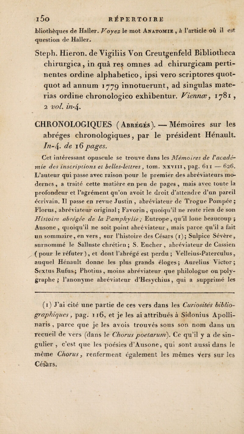 bliothèques de Haller. Voyez le mot Anatomie , à l’article où il est question de Haller. Steph. Hieron. de Vigiliis Yon Creutgenfeld Bibliotheca chirurgica, in quâ res omnes ad chirurgicam perti¬ nentes ordine alphabetico, ipsi vero scriptores quot- quot ad annum 1779 innotuerunt, ad singulas niate- rias ordine ehronologico exhibentur. Viennœ y 17B1, 2 vol. in-4- CHRONOLOGIQUES (Abrégés). — Mémoires sur les abrèges chronologiques, par le président Hénault. In~4- de 16 pages. Cet intéressant opuscule se trouve dans les Mémoires de l'acadé¬ mie des inscriptions et belles-lettres, tom. xxvm, pag. 611 — 626. L’auteur qui passe avec raison pour le premier des abréviateurs mo¬ dernes , a traité cette matière en peu de pages , mais avec toute la profondeur et l’agrément qu’on avoit le droit d’attendre d’un pareil écrivain. Il passe en revue Justin , abréviateur de Trogue Pompée ; Florus, abréviateur original; Favorin, quoiqu’il ne reste rien de son Histoire abrégée de la Pamphylie ; Eutrope , qu’il loue beaucoup ; Âusone , quoiqu’il ne soit point abréviateur, mais parce qu’il a fait un sommaire, en vers, sur l’histoire des Césars (1); Sulpice Sévère, surnommé le Salluste chrétien ; S. Eucher , abréviateur de Cassien ( pour le réfuter ), et dont l’abrégé est perdu ; Velleius-Paterculus, auquel Hénault donne les plus grands éloges; Aurelius Victor; Sextus Rufus; Photius, moins abréviateur que philologue ou poly- graphe ; l’anonyme abréviateur d’Hesychius, qui a supprimé les (1) J’ai cité une partie de ces vers dans les Curiosités biblio¬ graphiques , pag. 116, et je les ai attribués à Sidonius Apolli- naris , parce que je les avois trouvés sous son nom dans un recueil de vers (dans le Choruspoetaruni). Ce qu’il y a de sin¬ gulier , c’est que les poésies d’Ausone, qui sont aussi dans le même Chorus, renferment également les mêmes Vers sur les CésUrs.