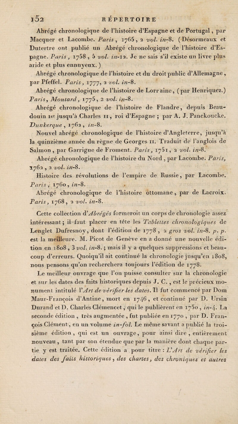 Abrégé chronologique de l’histoire d’Espagne et de Portugal, par Macquer et Lacombe. Paris , 1765, 2 vol. in-8. (Désormeaux et Dutertre ont publié un Abrégé chronologique de l’histoire d’Es¬ pagne. Paris , 1758 , 5 vol. in-12. Je ne sais s’il existe un livre plus aride et plus ennuyeux. ) Abrégé chronologique de l’histoire et du droit public d’Allemagne, par Pfeffel. Paris, 1777, 2 vol. in-8. Abrégé chronologique de l’histoire de Lorraine, (par Henriquez.) Paris, Moutard, 1775, 2 vol. in-8. Abrégé chronologique de l’histoire de Flandre, depuis Beau- douin 1er jusqu’à Charles n , roi d’Espagne ; par A. J. Panckoucke. Dunkerque , 1762, in-8. Nouvel abrégé chronologique de l’histoire d’Angleterre, jusqu’à la quinzième année du règne de Georges n. Traduit de l’anglois de Salrnon , par Garrigue de Froment. Paris, 17^1, 2 vol. in-8. Abrégé chronologique de l’histoire du Nord , par Lacombe. Paris, 1762,2 vol. in-8. Histoire des révolutions de l’empire de Russie, par Lacombe. Paris, 1760,^/2-8. Abrégé chronologique de l’histoire ottomane , par de Lacroix. Paris, 1768, 2 vol. in-8. Cette collection à’Abrégés formeroit un corps de chronologie assez intéressant; il faut placer en tête les Tablettes chronologiques de Lenglet Dufresnoy, dont l’édition de 1778 , 2 gros vol. in-8. p. p. est la meilleure. M. Picot de Genève en a donné une nouvelle édi¬ tion en 1808,3 vol. z/z-8. ; mais il y a quelques suppressions et beau¬ coup d’erreurs. Quoiqu’il ait continué la chronologie jusqu’en 1808, nous pensons qu’on recherchera toujours l’édition de 1778. Le meilleur ouvrage que l’on puisse consulter sur la chronologie et sur les dates des faits historiques depuis J. C. , est le précieux mo¬ nument intitulé VArt de vérifier les dates. Il fut commencé par Dom Maur-François d’Antine, mort en 1746, et continué par D. Ursin Durand et D. Charles Clémencet, qui le publièrent en 1760 , in-t\. La seconde édition , très augmentée , fut publiée en 1770 , par D. Fran¬ çois Clément, en un volume in-fol. Le même savant a publié la troi¬ sième édition, qui est un ouvrage, pour ainsi dire, entièrement nouveau , tant par son étendue que par la manière dont chaque par¬ tie y est traitée. Cette édition a pour titre : L'Art de vérifier tes dates des faits historiques, des chartes, des chroniques et autres