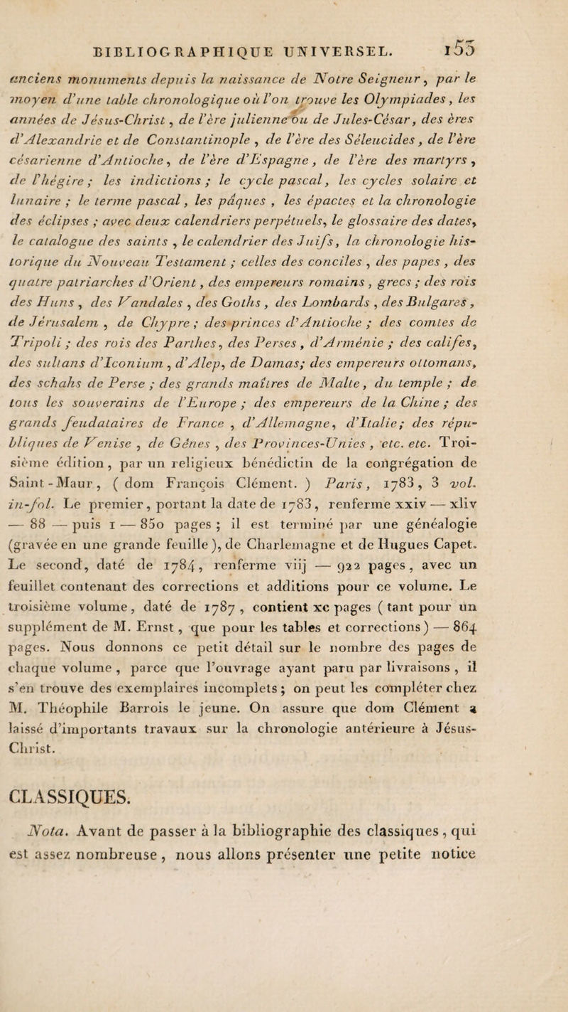 anciens monuments depuis la naissafice de Notre Seigneur, par le moyen d’une table chronologique oii l’on trouve les Olympiades, les années de Jésus-Christ, de 1ère julienne ou de Jules-César, des ères d’Alexandrie et de Constantinople , de 1ère clés Séleucicles, de l’ère césarienne d'Antioche, de l’ère cl’Espagne, de 1ère des martyrs , de l'hégire; les indictions ; le cycle pascal, les cycles solaire et lunaire ; le terme pascal, les pâques , les épactes et la chronologie des éclipses ; avec deux calendriers perpétuels, le glossaire des datesy le catalogue des saints , le calendrier des Juifs, la chronologie his¬ torique du Nouveau Testament ; celles des conciles , des papes , des quatre patriarches cl’Orient, des empereurs romains , grecs ; des rois des Huns , des H and ale s , des Goths , des Lombards , des Bulgares , de Jérusalem , de Chypre; des princes cV Antioche ; des comtes de Tripoli ; des rois des Partîtes, des Perses , d’Arménie ; des califes, des sultans cl’Iconium , d’Alep, de Damas; des empereurs ottomans, des schahs de Perse ; des grands maîtres de Malte, clu temple ; de tous les souverains de l’Europe; des empereurs de la Chine ; des grands feudataires de France , cl’Allemagne, d'Italie; des répu¬ bliques cle Denise , de Gênes , clés Vrovinces-TJnies , etc. etc. Troi¬ sième édition, par un religieux bénédictin de la congrégation de Saint -Maur, ( dom François Clément. ) Paris, 1783, 3 vol. in-fol. Le premier , portant la date de 1783 , renferme xxiv — xliv — 88 — puis 1 •— 85o pages ; il est terminé par une généalogie (gravée en une grande feuille), de Charlemagne et de Hugues Capet. Le second, daté de 1784, renferme viij — 922 pages, avec un feuillet contenant des corrections et additions pour ce volume. Le troisième volume, daté de 1787, contient xc pages ( tant pour un supplément de M. Ernst, que pour les tables et corrections) — 864 pages. Nous donnons ce petit détail sur le nombre des pages de chaque volume , parce que l’ouvrage ayant paru par livraisons , il s’en trouve des exemplaires incomplets ; on peut les compléter chez M. Théophile Barrois le jeune. On assure que dom Clément a laissé d’importants travaux sur la chronologie antérieure à Jésus- Christ. CLASSIQUES. Nota. Avant de passer à la bibliographie des classiques , qui est assez nombreuse, nous allons présenter une petite notice