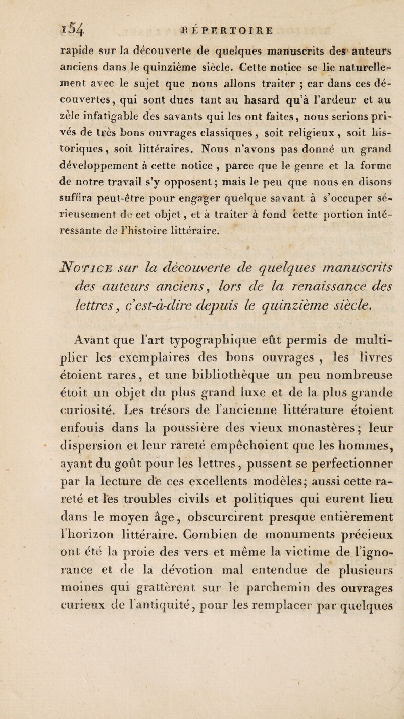 rapide sur la découverte de quelques manuscrits des auteurs anciens dans le quinzième siècle. Cette notice se lie naturelle¬ ment avec le sujet que nous allons traiter ; car dans ces dé¬ couvertes, qui sont dues tant au hasard qu’à l’ardeur et au zèle infatigable des savants qui les ont faites, nous serions pri¬ vés de très bons ouvrages classiques , soit religieux , soit his¬ toriques , soit littéraires. Nous n’avons pas donné un grand développement à cette notice , parce que le genre et la forme de notre travail s’y opposent; mais le peu que nous en disons suffira peut-être pour engager quelque savant à s’occuper sé¬ rieusement de cet objet, et à traiter à fond cette portion inté¬ ressante de l’histoire littéraire. Notice sur la découverte de quelques manuscrits des auteurs anciens, lors de la renaissance des lettres y cest-à-dire depuis le quinzième siècle. Avant que l’art typographique eût permis de multi¬ plier les exemplaires des bons ouvrages , les livres ëtoient rares, et une bibliothèque un peu nombreuse étoit un objet du plus grand luxe et de la plus grande curiosité. Les trésors de l’ancienne littérature étoient enfouis dans la poussière des vieux monastères; leur dispersion et leur rareté empêchoient que les hommes, ayant du goût pour les lettres , pussent se perfectionner par la lecture de ces excellents modèles; aussi cette ra¬ reté et les troubles civils et politiques qui eurent lieu dans le moyen âge, obscurcirent presque entièrement l’horizon littéraire. Combien de monuments précieux ont été la proie des vers et même la victime de l’igno¬ rance et de la dévotion mal entendue de plusieurs moines cpii grattèrent sur le parchemin des ouvrages curieux de l’antiquité, pour les remplacer par quelques