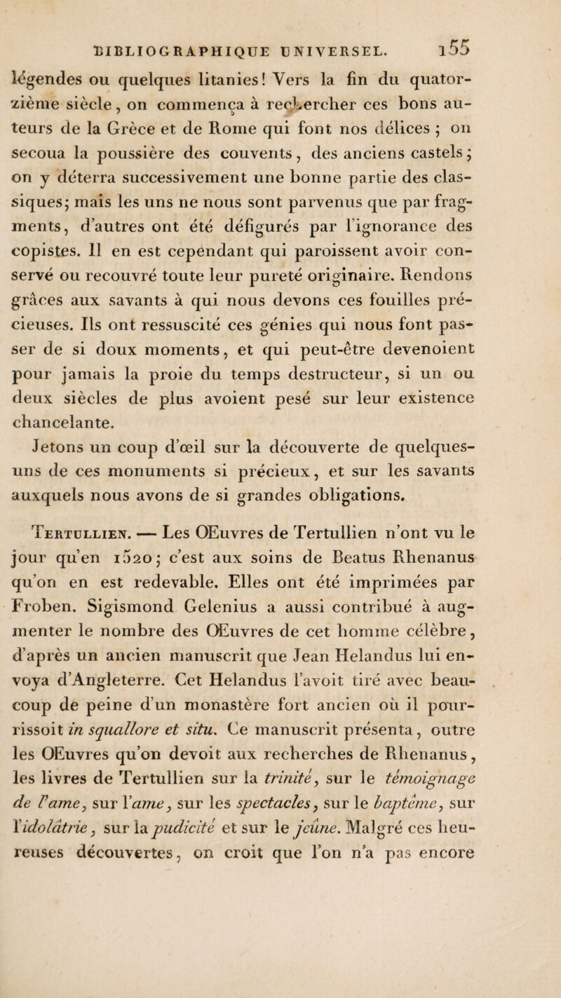 légendes ou quelques litanies! Vers la fin du quator¬ zième siècle, on commença à rechercher ces bons au- leurs de la Grèce et de Rome qui font nos délices ; on secoua la poussière des couvents, des anciens castels ; on y déterra successivement une bonne partie des clas¬ siques; mais les uns ne nous sont parvenus que par frag¬ ments, d’autres ont été défigurés par l’ignorance des copistes. 11 en est cependant qui paroissent avoir con¬ servé ou recouvré toute leur pureté originaire. Rendons grâces aux savants à qui nous devons ces fouilles pré¬ cieuses. Ils ont ressuscité ces génies qui nous font pas¬ ser de si doux moments, et qui peut-être devenoient pour jamais la proie du temps destructeur, si un ou deux siècles de plus avoient pesé sur leur existence chancelante. Jetons un coup d’œil sur la découverte de quelques- uns de ces monuments si précieux, et sur les savants auxquels nous avons de si grandes obligations. Tertullien. — Les OEuvres de Tertullien n’ont vu le jour qu’en 1020; c’est aux soins de Beatus Rhenanus qu’on en est redevable. Elles ont été imprimées par Froben. Sigismond Gelenius a aussi contribué à aug¬ menter le nombre des OEuvres de cet homme célèbre, d’après un ancien manuscrit que Jean Helandus lui en¬ voya d’Angleterre. Cet Helandus l’avoit tiré avec beau¬ coup de peine d’un monastère fort ancien où il pour- rissoit in squallore et situ. Ce manuscrit présenta, outre les OEuvres qu’on devoit aux recherches de Rhenanus, les livres de Tertullien sur la trinité, sur le témoignage de Famé j sur Yame, sur les spectacles, sur le baptême, sur Xidolâtrie, sur la pudicité et sur le jeûne. Malgré ces heu¬ reuses découvertes, on croit que l’on n’a pas encore