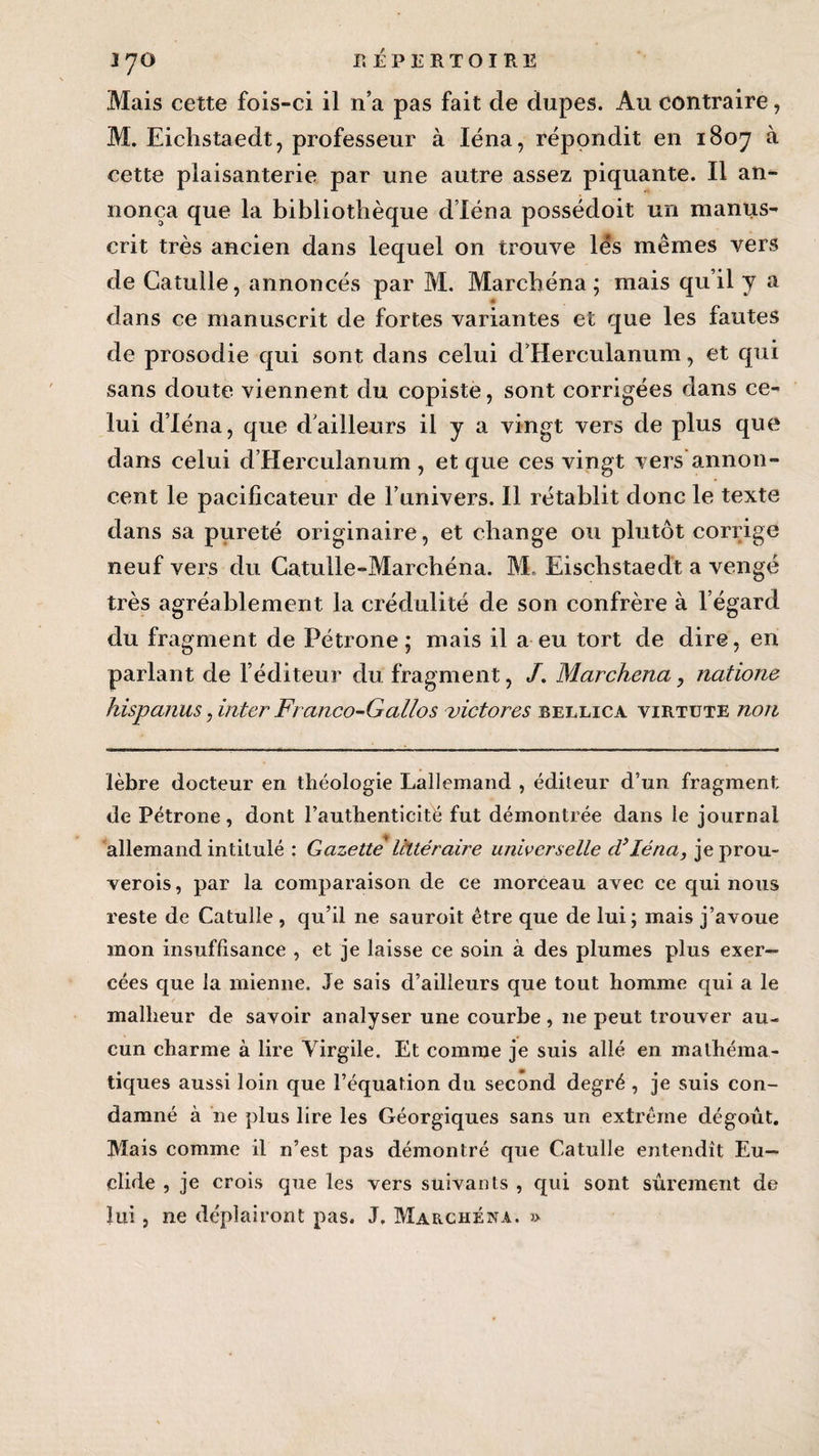 Mais cette fois-ci il n’a pas fait de dupes. Au contraire, M. Eichstaedt, professeur à Iéna, répondit en 1807 à cette plaisanterie par une autre assez piquante. Il an¬ nonça que la bibliothèque d’Iéna possédoit un manus¬ crit très ancien dans lequel on trouve lés mêmes vers de Catulle, annoncés par M. Marchéna; mais qu’il y a dans ce manuscrit de fortes variantes et que les fautes de prosodie qui sont dans celui d’Herculanum, et qui sans doute viennent du copiste, sont corrigées dans ce¬ lui d’Iéna, que d’ailleurs il y a vingt vers de plus que dans celui d’Herculanum , et que ces vingt vers annon¬ cent le pacificateur de l’univers. Il rétablit donc le texte dans sa pureté originaire, et change ou plutôt corrige neuf vers du Catulle-Marchéna. M. Eischstaedt a vengé très agréablement la crédulité de son confrère à l’égard du fragment de Pétrone; mais il a eu tort de dire, en parlant de l’éditeur du fragment, /. Marchéna, natione hispanus, inter Franco-Gallos victores beelica virtute non lèbre docteur en théologie Lallemand , éditeur d’un fragment de Pétrone, dont l’authenticité fut démontrée dans le journal allemand intitulé : Gazette littéraire universelle d’Iéna, jeprou- verois, par la comparaison de ce morceau avec ce qui nous reste de Catulle , qu’il ne sauroit être que de lui; mais j’avoue mon insuffisance , et je laisse ce soin à des plumes plus exer¬ cées que la mienne. Je sais d’ailleurs que tout homme qui a le malheur de savoir analyser une courbe, 11e peut trouver au¬ cun charme à lire Virgile. Et comme je suis allé en mathéma¬ tiques aussi loin que l’équation du second degré , je suis con¬ damné à ne plus lire les Géorgiques sans un extrême dégoût. Mais comme il n’est pas démontré que Catulle entendît Eu— clide , je crois que les vers suivants , qui sont sûrement de lui , ne déplairont pas. J. Marchéna. »