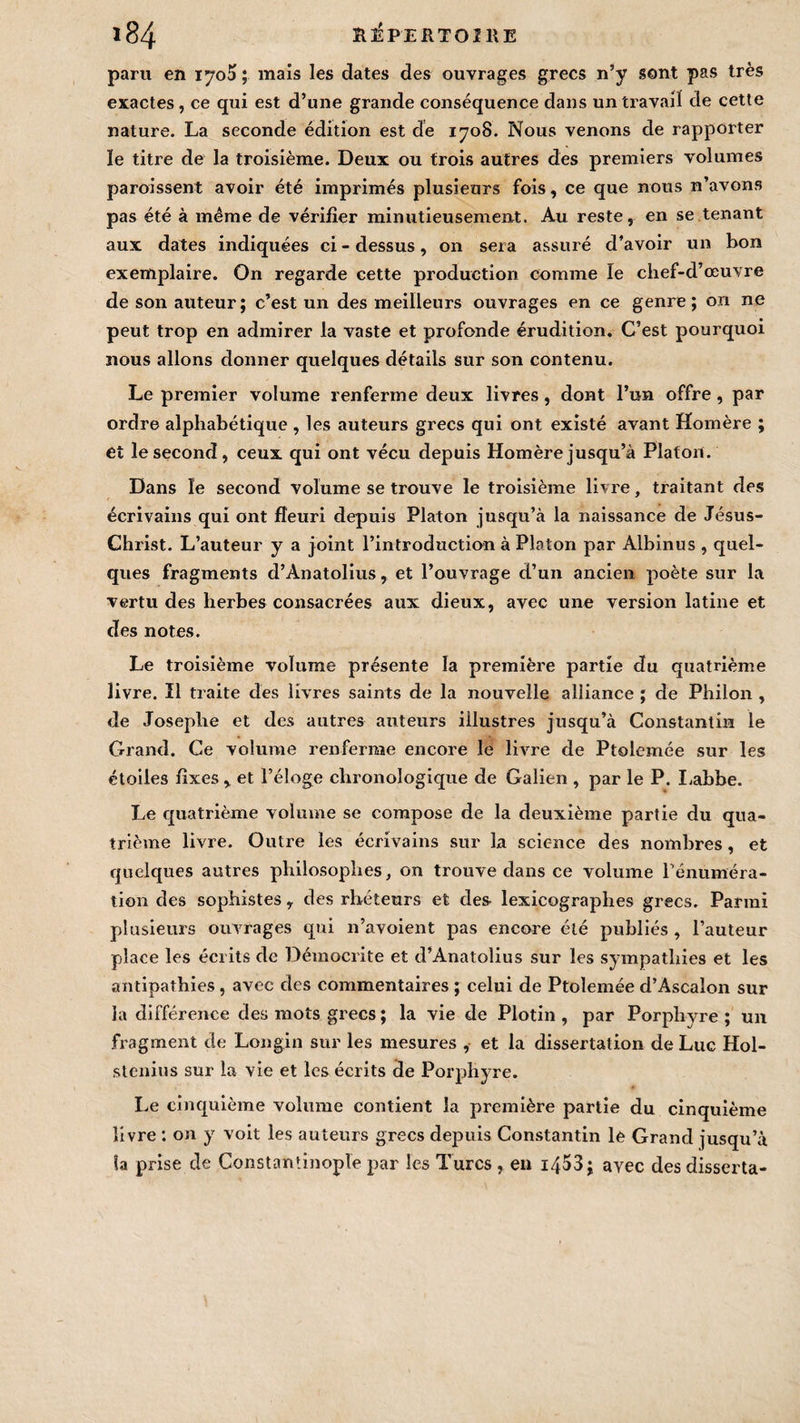 paru en iyo5 ; mais les dates des ouvrages grecs n’y sont pas très exactes, ce qui est d’une grande conséquence dans un travail de cette nature. La seconde édition est de 1708. Nous venons de rapporter le titre de la troisième. Deux ou trois autres des premiers volumes parois sent avoir été imprimés plusieurs fois, ce que nous n’avons pas été à même de vérifier minutieusement. Au reste, en se tenant aux dates indiquées ci - dessus, 011 sera assuré d’avoir un bon exemplaire. On regarde cette production comme le chef-d’œuvre de son auteur; c’est un des meilleurs ouvrages en ce genre; on ne peut trop en admirer la vaste et profonde érudition. C’est pourquoi nous allons donner quelques détails sur son contenu. Le premier volume renferme deux livres, dont l’un offre, par ordre alphabétique , les auteurs grecs qui ont existé avant Homère ; et le second, ceux qui ont vécu depuis Homère jusqu’à Platon. Dans le second volume se trouve le troisième livre, traitant des écrivains qui ont fleuri depuis Platon jusqu’à la naissance de Jésus- Christ. L’auteur y a joint l’introduction à Platon par Albinus , quel¬ ques fragments d’Anatolius, et l’ouvrage d’un ancien poète sur la vertu des herbes consacrées aux dieux, avec une version latine et des notes. Le troisième volume présente la première partie du quatrième livre. Il traite des livres saints de la nouvelle alliance ; de Philon , de Josephe et des autres auteurs illustres jusqu’à Constantin le Grand. Ce volume renferme encore Je livre de Ptolemée sur les étoiles fixes et l’éloge chronologique de Galien , par le P. Labbe. Le quatrième volume se compose de la deuxième partie du qua¬ trième livre. Outre les écrivains sur la science des nombres, et quelques autres philosophes, on trouve dans ce volume rémunéra¬ tion des sophistes, des rhéteurs et des lexicographes grecs. Parmi plusieurs ouvrages qui n’avoient pas encore été publiés, l’auteur place les écrits de Démocrite et d’Anatolius sur les sympathies et les antipathies, avec des commentaires ; celui de Ptolemée d’Ascalon sur la différence des mots grecs ; la vie de Plotin, par Porphyre; un fragment de Longin sur les mesures , et la dissertation de Luc Hol- stenius sur la vie et les écrits de Porphyre. Le cinquième volume contient la première partie du cinquième livre : on y voit les auteurs grecs depuis Constantin le Grand jusqu’à la prise de Constantinople par les Turcs , en i453; avec des disserta-